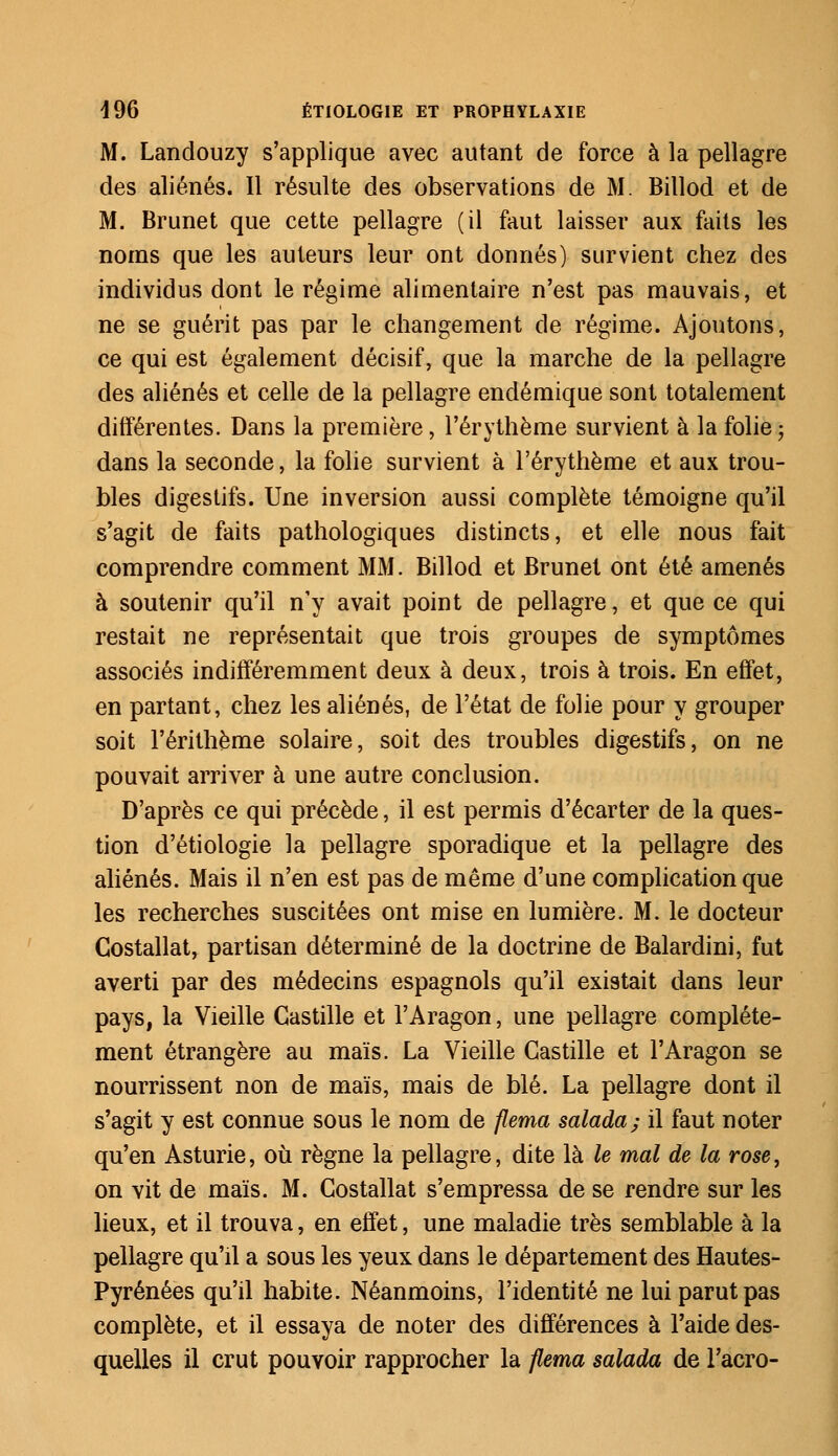 M. Landouzy s'applique avec autant de force à la pellagre des aliénés. Il résulte des observations de M. Billod et de M. Brunet que cette pellagre (il faut laisser aux faits les noms que les auteurs leur ont donnés) survient chez des individus dont le régime alimentaire n'est pas mauvais, et ne se guérit pas par le changement de régime. Ajoutons, ce qui est également décisif, que la marche de la pellagre des aliénés et celle de la pellagre endémique sont totalement différentes. Dans la première, l'érythème survient à la folie ; dans la seconde, la folie survient à l'érythème et aux trou- bles digestifs. Une inversion aussi complète témoigne qu'il s'agit de faits pathologiques distincts, et elle nous fait comprendre comment MM. Billod et Brunet ont été amenés à soutenir qu'il n'y avait point de pellagre, et que ce qui restait ne représentait que trois groupes de symptômes associés indifféremment deux à deux, trois à trois. En effet, en partant, chez les aliénés, de l'état de folie pour y grouper soit l'érithème solaire, soit des troubles digestifs, on ne pouvait arriver à une autre conclusion. D'après ce qui précède, il est permis d'écarter de la ques- tion d'étiologie la pellagre sporadique et la pellagre des aliénés. Mais il n'en est pas de même d'une complication que les recherches suscitées ont mise en lumière. M. le docteur Gostallat, partisan déterminé de la doctrine de Balardini, fut averti par des médecins espagnols qu'il existait dans leur pays, la Vieille Gastille et l'Aragon, une pellagre complète- ment étrangère au maïs. La Vieille Gastille et l'Aragon se nourrissent non de maïs, mais de blé. La pellagre dont il s'agit y est connue sous le nom de flema salada; il faut noter qu'en Asturie, où règne la pellagre, dite là le mal de la rose, on vit de maïs. M. Gostallat s'empressa de se rendre sur les lieux, et il trouva, en effet, une maladie très semblable à la pellagre qu'il a sous les yeux dans le département des Hautes- Pyrénées qu'il habite. Néanmoins, l'identité ne lui parut pas complète, et il essaya de noter des différences à l'aide des- quelles il crut pouvoir rapprocher la flema salada de l'acro-