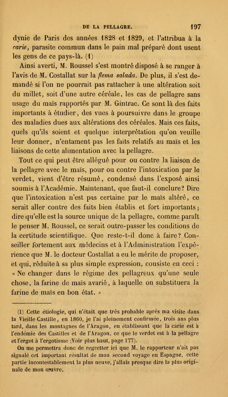 dynie de Paris des années 4828 et 1829, et l'attribua à la carie, parasite commun dans le pain mal préparé dont usent les gens de ce pays-là. (1) Ainsi averti, M. Roussel s'est montré disposé à se ranger à l'avis de M. Costallat sur la flema salada. De plus, il s'est de- mandé si l'on ne pourrait pas rattacher à une altération soit du millet, soit d'une autre céréale, les cas de pellagre sans usage du maïs rapportés par M. Gintrac. Ce sont là des faits importants à étudier, des vues à poursuivre dans le groupe des maladies dues aux. altérations des céréales. Mais ces faits, quels qu'ils soient et quelque interprétation qu'on veuille leur donner, n'entament pas les faits relatifs au maïs et les liaisons de cette alimentation avec la pellagre. Tout ce qui peut être allégué pour ou contre la liaison de la pellagre avec le maïs, pour ou contre l'intoxication par le verdet, vient d'être résumé, condensé dans l'exposé ainsi soumis à l'Académie. Maintenant, que faut-il conclure? Dire que l'intoxication n'est pas certaine par le maïs altéré, ce serait aller contre des faits bien établis et fort importants ; dire qu'elle est la source unique de la pellagre, comme paraît le penser M. Roussel, ce serait outre-passer les conditions de la certitude scientifique. Que reste-t-il donc à faire? Con- seiller fortement aux médecins et à l'Administration l'expé- rience que M. le docteur Costallat a eu le mérite de proposer, et qui, réduite à sa plus simple expression, consiste en ceci : « Ne changer dans le régime des pellagreux qu'une seule chose, la farine de maïs avarié, à laquelle on substituera la farine de maïs en bon état. » (1) Cette étiologie, qui n'était que très probable après ma visite dans la Vieille Castille, en 1860, je l'ai pleinement confirmée, trois ans plus tard, dans les montagnes de l'Aragon, en établissant que la carie est à l'endémie des Castilles et de l'Aragon, ce que le verdet est à la pellagre et l'ergot à l'ergotisme (Voir plus haut, page 177). On me permettra donc de regretter ici que M. le rapporteur n'ait pas signalé cet important résultat de mon second voyage en Espagne, cette partie incontestablement la plus neuve, j'allais presque dire la plus origi- nale de mon oeuvre.