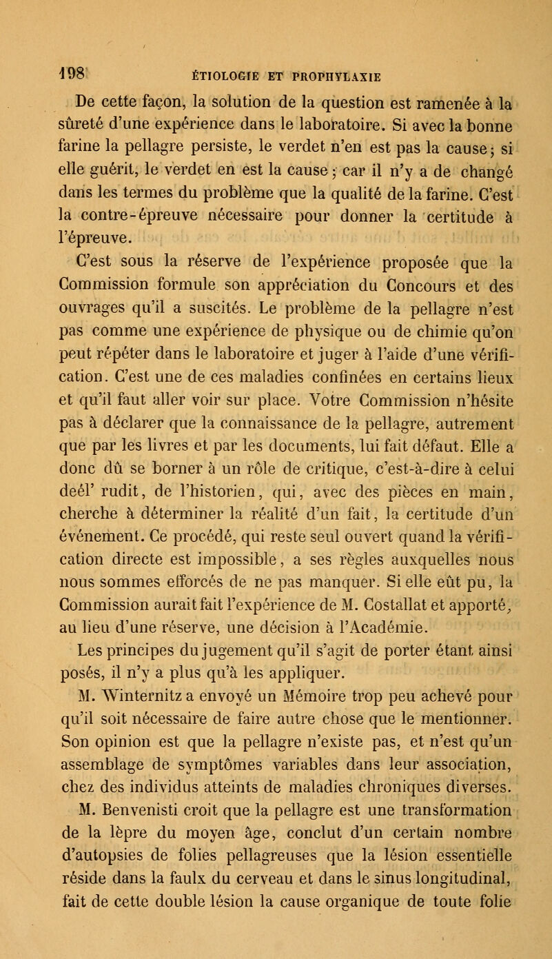 De cette façon, la solution de la question est ramenée à la sûreté d'une expérience dans le laboratoire. Si avec la bonne farine la pellagre persiste, le verdet n'en est pas la cause ; si elle guérit, le verdet en est la cause ; car il n'y a de changé dans les termes du problème que la qualité de la farine. C'est la contre-épreuve nécessaire pour donner la certitude à l'épreuve. C'est sous la réserve de l'expérience proposée que la Commission formule son appréciation du Concours et des ouvrages qu'il a suscités. Le problème de la pellagre n'est pas comme une expérience de physique ou de chimie qu'on peut répéter dans le laboratoire et juger à l'aide d'une vérifi- cation . C'est une de ces maladies confinées en certains lieux et qu'il faut aller voir sur place. Votre Commission n'hésite pas à déclarer que la connaissance de la pellagre, autrement que par les livres et par les documents, lui fait défaut. Elle a donc dû se borner à un rôle de critique, c'est-à-dire à celui deél' rudit, de l'historien, qui, avec des pièces en main, cherche à déterminer la réalité d'un fait, la certitude d'un événement. Ce procédé, qui reste seul ouvert quand la vérifi- cation directe est impossible, a ses règles auxquelles nous nous sommes efforcés de ne pas manquer. Si elle eût pu, la Commission aurait fait l'expérience de M. Costallat et apporté, au lieu d'une réserve, une décision à l'Académie. Les principes du jugement qu'il s'agit de porter étant, ainsi posés, il n'y a plus qu'à les appliquer. M. Winternitz a envoyé un Mémoire trop peu achevé pour qu'il soit nécessaire de faire autre chose que le mentionner. Son opinion est que la pellagre n'existe pas, et n'est qu'un assemblage de symptômes variables dans leur association, chez des individus atteints de maladies chroniques diverses. M. Benvenisti croit que la pellagre est une transformation de la lèpre du moyen âge, conclut d'un certain nombre d'autopsies de folies pellagreuses que la lésion essentielle réside dans la faulx du cerveau et dans le sinus longitudinal, fait de cette double lésion la cause organique de toute folie