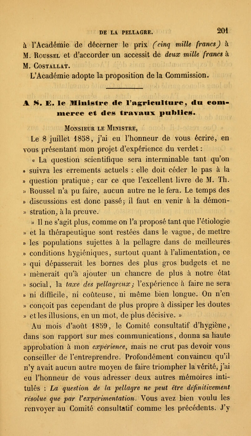 à l'Académie de décerner le prix (cinq mille francs) à M. Roussel et d'accorder un accessit de deux mille francs à M. COSTALLAT. L'Académie adopte la proposition de la Commission. A S. E. le Ministre de l'agriculture, du com- merce et des travaux publics. Monsieur le Ministre, Le 8 juillet 1858, j'ai eu l'honneur de vous écrire, en vous présentant mon projet d'expérience du verdet : « La question scientifique sera interminable tant qu'on » suivra les errements actuels : elle doit céder le pas à la » question pratique ; car ce que l'excellent livre de M. Th. » Roussel n'a pu faire, aucun autre ne le fera. Le temps des » discussions est donc passé -, il faut en venir à la démon- » stration, à la preuve. » Il ne s'agit plus, comme on l'a proposé tant que l'étiologie » et la thérapeutique sont restées dans le vague, de mettre » les populations sujettes à la pellagre dans de meilleures .» conditions hygiéniques, surtout quant à l'alimentation, ce » qui dépasserait les bornes des plus gros budgets et ne » mènerait qu'à ajouter un chancre de plus à notre état » social, la taxe des pellagreux; l'expérience à faire ne sera » ni difficile, ni coûteuse, ni même bien longue. On n'en » conçoit pas cependant de plus propre à dissiper les doutes » et les illusions, en un mot, de plus décisive. » Au mois d'août 1859, le Comité consultatif d'hygiène, dans son rapport sur mes communications, donna sa haute approbation à mon expérience, mais ne crut pas devoir vous conseiller de l'entreprendre. Profondément convaincu qu'il n'y avait aucun autre moyen de faire triompher la vérité, j'ai eu l'honneur de vous adresser deux autres mémoires inti- tulés : La question de la pellagre ne peut être définitivement résolue que par l'expérimentation. Vous avez bien voulu les renvoyer au Comité consultatif comme les précédents. J'y