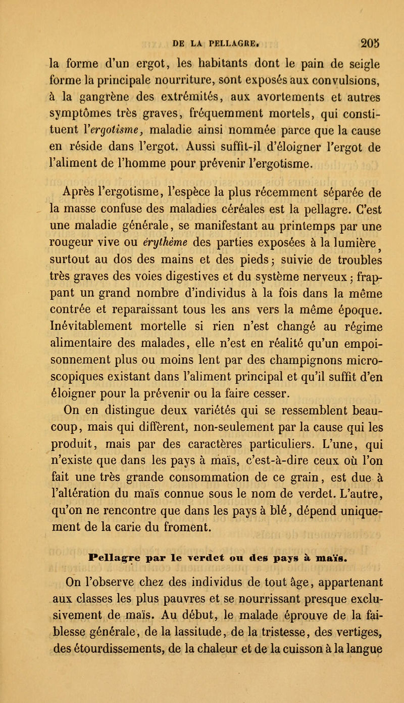 la forme d'un ergot, les habitants dont le pain de seigle forme la principale nourriture, sont exposés aux convulsions, à la gangrène des extrémités, aux avortements et autres symptômes très graves, fréquemment mortels, qui consti- tuent Yergolisme, maladie ainsi nommée parce que la cause en réside dans l'ergot. Aussi suffit-il d'éloigner l'ergot de l'aliment de l'homme pour prévenir l'ergotisme. Après l'ergotisme, l'espèce la plus récemment séparée de la masse confuse des maladies céréales est la pellagre. C'est une maladie générale, se manifestant au printemps par une rougeur vive ou érythème des parties exposées à la lumière surtout au dos des mains et des pieds 5 suivie de troubles très graves des voies digestives et du système nerveux ; frap- pant un grand nombre d'individus à la fois dans la même contrée et reparaissant tous les ans vers la même époque. Inévitablement mortelle si rien n'est changé au régime alimentaire des malades, elle n'est en réalité qu'un empoi- sonnement plus ou moins lent par des champignons micro- scopiques existant dans l'aliment principal et qu'il suffit d'en éloigner pour la prévenir ou la faire cesser. On en distingue deux variétés qui se ressemblent beau- coup, mais qui diffèrent, non-seulement par la cause qui les produit, mais par des caractères particuliers. L'une, qui n'existe que dans les pays à maïs, c'est-à-dire ceux où l'on fait une très grande consommation de ce grain, est due à l'altération du maïs connue sous le nom de verdet. L'autre, qu'on ne rencontre que dans les pays à blé, dépend unique- ment de la carie du froment. Pellagre par le verdet ou des pays à maïs. On l'observe chez des individus de tout âge, appartenant aux classes les plus pauvres et se nourrissant presque exclu- sivement de maïs. Au début, le malade éprouve de la fai- blesse générale, de la lassitude, de la tristesse, des vertiges, des étourdissements, de la chaleur et de la cuisson à la langue