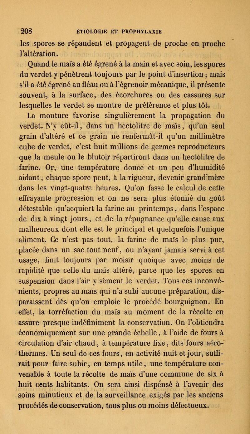 les spores se répandent et propagent de proche en proche l'altération. Quand le maïs a été égrené à la main et avec soin, les spores du verdet y pénètrent toujours par le point d'insertion ; mais s'il a été égrené au fléau ou à l'égrenoir mécanique, il présente souvent, à la surface, des écorchures ou des cassures sur lesquelles le verdet se montre de préférence et plus tôt. La mouture favorise singulièrement la propagation du verdet. N'y eût-il, dans un hectolitre de maïs, qu'un seul grain d'altéré et ce grain ne renfermât-il qu'un millimètre cube de verdet, c'est huit millions de germes reproducteurs que la meule ou le blutoir répartiront dans un hectolitre de farine. Or, une température douce et un peu d'humidité aidant, chaque spore peut, à la rigueur, devenir grand'mère dans les vingt-quatre heures. Qu'on fasse le calcul de cette effrayante progression et on ne sera plus étonné du goût détestable qu'acquiert la farine au printemps, dans l'espace de dix à vingt jours, et de la répugnance qu'elle cause aux malheureux dont elle est le principal et quelquefois l'unique aliment. Ce n'est pas tout, la farine de maïs le plus pur, placée dans un sac tout neuf, ou n'ayant jamais servi à cet usage, finit toujours par moisir quoique avec moins de rapidité que celle du maïs altéré, parce que les spores en suspension dans l'air y sèment le verdet. Tous ces inconvé- nients, propres au maïs qui n'a subi aucune préparation, dis- paraissent dès qu'on emploie le procédé bourguignon. En effet, la torréfaction du maïs au moment de la récolte en assure presque indéfiniment la conservation. On l'obtiendra économiquement sur une grande échelle, à l'aide de fours à circulation d'air chaud, à température fixe, dits fours aéro- thermes. Un seul de ces fours, en activité nuit et jour, suffi- rait pour faire subir, en temps utile, une température con- venable à toute la récolte de maïs d'une commune de six à huit cents habitants. On sera ainsi dispensé à l'avenir des soins minutieux et de la surveillance exigés par les anciens procédés de conservation, tous plus ou moins défectueux.