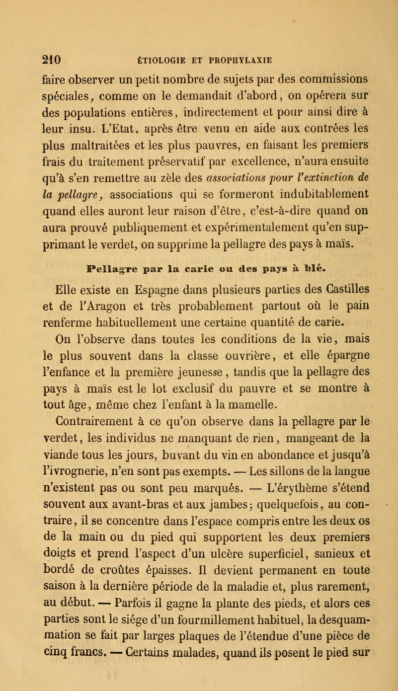 faire observer un petit nombre de sujets par des commissions spéciales, comme on le demandait d'abord, on opérera sur des populations entières, indirectement et pour ainsi dire à leur insu. L'Etat, après être venu en aide aux contrées les plus maltraitées et les plus pauvres, en faisant les premiers frais du traitement préservatif par excellence, n'aura ensuite qu'à s'en remettre au zèle des associations pour l'extinction de la pellagre, associations qui se formeront indubitablement quand elles auront leur raison d'être, c'est-à-dire quand on aura prouvé publiquement et expérimentalement qu'en sup- primant le verdet, on supprime la pellagre des pays à maïs. Pellagre par la carie ou des pays à Mé. Elle existe en Espagne dans plusieurs parties des Castilles et de r Aragon et très probablement partout où le pain renferme habituellement une certaine quantité de carie. On l'observe dans toutes les conditions de la vie, mais le plus souvent dans la classe ouvrière, et elle épargne l'enfance et la première jeunesse, tandis que la pellagre des pays à maïs est le lot exclusif du pauvre et se montre à tout âge, même chez l'enfant à la mamelle. Contrairement à ce qu'on observe dans la pellagre par le verdet, les individus ne manquant de rien, mangeant de la viande tous les jours, buvant du vin en abondance et jusqu'à l'ivrognerie, n'en sont pas exempts. — Les sillons de la langue n'existent pas ou sont peu marqués. — L'érythème s'étend souvent aux avant-bras et aux jambes ; quelquefois, au con- traire , il se concentre dans l'espace compris entre les deux os de la main ou du pied qui supportent les deux premiers doigts et prend l'aspect d'un ulcère superficiel, sanieux et bordé de croûtes épaisses. 11 devient permanent en toute saison à la dernière période de la maladie et, plus rarement, au début. — Parfois il gagne la plante des pieds, et alors ces parties sont le siège d'un fourmillement habituel, la desquam- mation se fait par larges plaques de l'étendue d'une pièce de cinq francs. — Certains malades, quand ils posent le pied sur