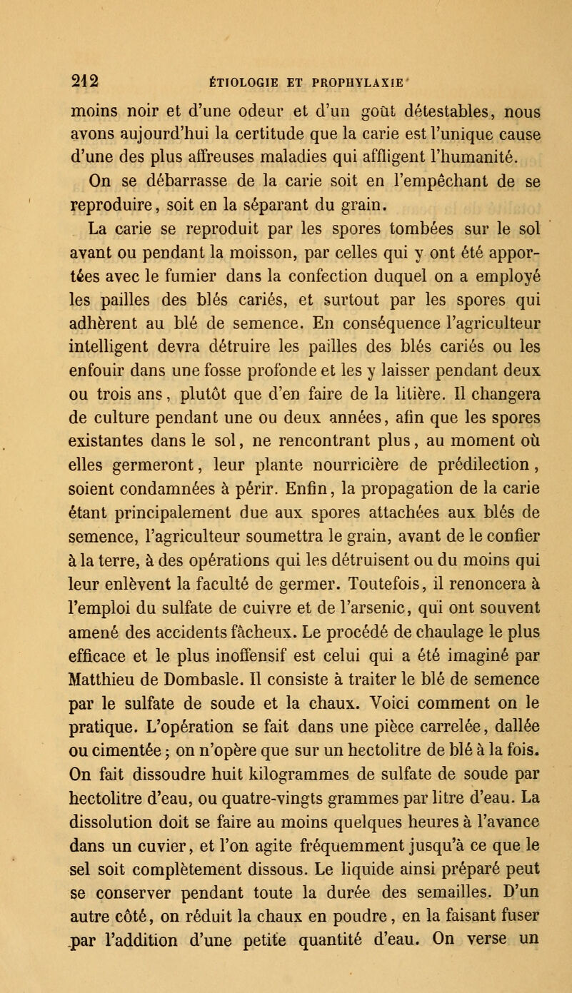 moins noir et d'une odeur et d'un goût détestables, nous avons aujourd'hui la certitude que la carie est l'unique cause d'une des plus affreuses maladies qui affligent l'humanité. On se débarrasse de la carie soit en l'empêchant de se reproduire, soit en la séparant du grain. La carie se reproduit par les spores tombées sur le sol ayant ou pendant la moisson, par celles qui y ont été appor- tées avec le fumier dans la confection duquel on a employé les pailles des blés cariés, et surtout par les spores qui adhèrent au blé de semence. En conséquence l'agriculteur intelligent devra détruire les pailles des blés cariés ou les enfouir dans une fosse profonde et les y laisser pendant deux ou trois ans, plutôt que d'en faire de la litière. Il changera de culture pendant une ou deux années, afin que les spores existantes dans le sol, ne rencontrant plus, au moment où elles germeront, leur plante nourricière de prédilection, soient condamnées à périr. Enfin, la propagation de la carie étant principalement due aux spores attachées aux blés de semence, l'agriculteur soumettra le grain, avant de le confier à la terre, à des opérations qui les détruisent ou du moins qui leur enlèvent la faculté de germer. Toutefois, il renoncera à l'emploi du sulfate de cuivre et de l'arsenic, qui ont souvent amené des accidents fâcheux. Le procédé de chaulage le plus efficace et le plus inoffensif est celui qui a été imaginé par Matthieu de Dombasle. Il consiste à traiter le blé de semence par le sulfate de soude et la chaux. Voici comment on le pratique. L'opération se fait dans une pièce carrelée, dallée ou cimentée ; on n'opère que sur un hectolitre de blé à la fois. On fait dissoudre huit kilogrammes de sulfate de soude par hectolitre d'eau, ou quatre-vingts grammes par litre d'eau. La dissolution doit se faire au moins quelques heures à l'avance dans un cuvier, et l'on agite fréquemment jusqu'à ce que le sel soit complètement dissous. Le liquide ainsi préparé peut se conserver pendant toute la durée des semailles. D'un autre côté, on réduit la chaux en poudre, en la faisant fuser .par l'addition d'une petite quantité d'eau. On verse un