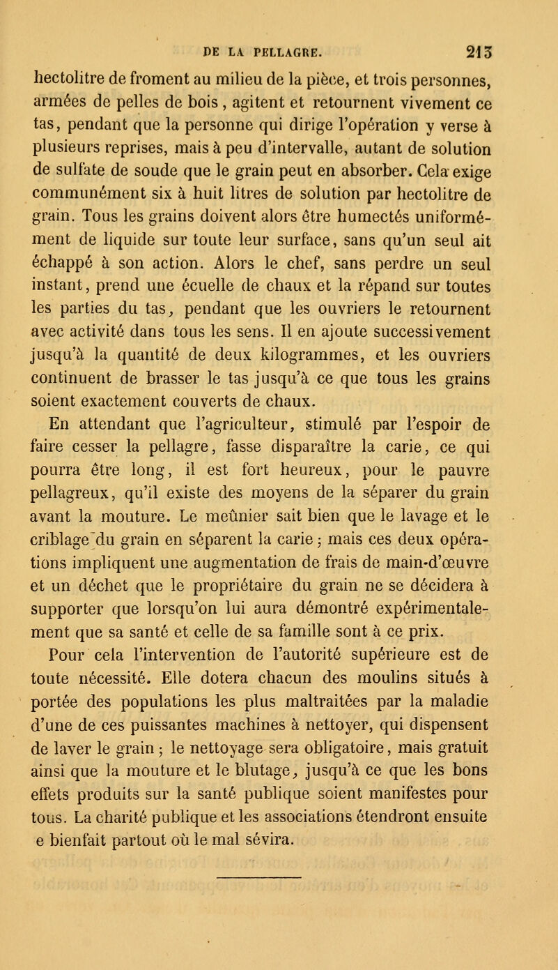 hectolitre de froment au milieu de la pièce, et trois personnes, armées de pelles de bois , agitent et retournent vivement ce tas, pendant que la personne qui dirige l'opération y verse à plusieurs reprises, mais à peu d'intervalle, autant de solution de sulfate de soude que le grain peut en absorber. Cela exige communément six à huit litres de solution par hectolitre de grain. Tous les grains doivent alors être humectés uniformé- ment de liquide sur toute leur surface, sans qu'un seul ait échappé à son action. Alors le chef, sans perdre un seul instant, prend une écuelle de chaux et la répand sur toutes les parties du tas, pendant que les ouvriers le retournent avec activité dans tous les sens. Il en ajoute successivement jusqu'à la quantité de deux kilogrammes, et les ouvriers continuent de brasser le tas jusqu'à ce que tous les grains soient exactement couverts de chaux. En attendant que l'agriculteur, stimulé par l'espoir de faire cesser la pellagre, fasse disparaître la carie, ce qui pourra être long, il est fort heureux, pour le pauvre pellagreux, qu'il existe des moyens de la séparer du grain avant la mouture. Le meunier sait bien que le lavage et le criblage~du grain en séparent la carie ; mais ces deux opéra- tions impliquent une augmentation de frais de main-d'œuvre et un déchet que le propriétaire du grain ne se décidera à supporter que lorsqu'on lui aura démontré expérimentale- ment que sa santé et celle de sa famille sont à ce prix. Pour cela l'intervention de l'autorité supérieure est de toute nécessité. Elle dotera chacun des moulins situés à portée des populations les plus maltraitées par la maladie d'une de ces puissantes machines à nettoyer, qui dispensent de laver le grain ; le nettoyage sera obligatoire, mais gratuit ainsi que la mouture et le blutage, jusqu'à ce que les bons effets produits sur la santé publique soient manifestes pour tous. La charité publique et les associations étendront ensuite e bienfait partout où le mal sévira.