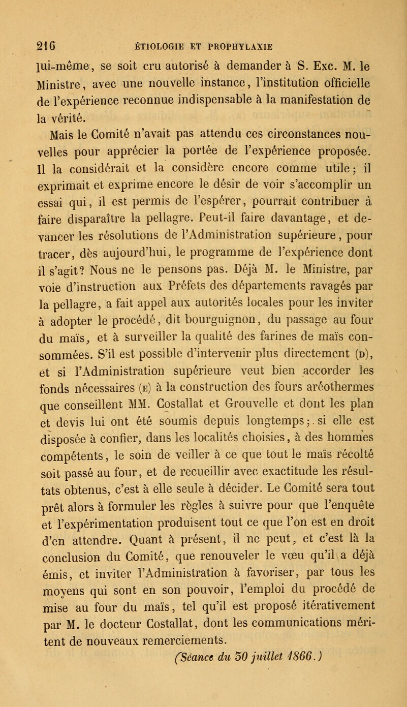 lui-même, se soit cru autorisé à demander à S. Exe. M. le Ministre, avec une nouvelle instance, l'institution officielle de l'expérience reconnue indispensable à la manifestation de la vérité. Mais le Comité n'avait pas attendu ces circonstances nou- velles pour apprécier la portée de l'expérience proposée. Il la considérait et la considère encore comme utile; il exprimait et exprime encore le désir de voir s'accomplir un essai qui, il est permis de l'espérer, pourrait contribuer à faire disparaître la pellagre. Peut-il faire davantage, et de- vancer les résolutions de l'Administration supérieure, pour tracer, dès aujourd'hui, le programme de l'expérience dont il s'agit? Nous ne le pensons pas. Déjà M. le Ministre, par voie d'instruction aux Préfets des départements ravagés par la pellagre, a fait appel aux autorités locales pour les inviter à adopter le procédé, dit bourguignon, du passage au four du maïs, et à surveiller la qualité des farines de maïs con- sommées. S'il est possible d'intervenir plus directement (d), et si l'Administration supérieure veut bien accorder les fonds nécessaires (e) à la construction des fours aréothermes que conseillent MM. Costallat et Grouvelle et dont les plan et devis lui ont été soumis depuis longtemps ;. si elle est disposée à confier, dans les localités choisies, à des hommes compétents, le soin de veiller à ce que tout le maïs récolté soit passé au four, et de recueillir avec exactitude les résul- tats obtenus, c'est à elle seule à décider. Le Comité sera tout prêt alors à formuler les règles à suivre pour que l'enquête et l'expérimentation produisent tout ce que l'on est en droit d'en attendre. Quant à présent, il ne peut, et c'est là la conclusion du Comité, que renouveler le vœu qu'il a déjà émis, et inviter l'Administration à favoriser, par tous les moyens qui sont en son pouvoir, l'emploi du procédé de mise au four du maïs, tel qu'il est proposé itérativement par M. le docteur Costallat, dont les communications méri- tent de nouveaux remerciements. (Séance du 50 juillet 1866. )