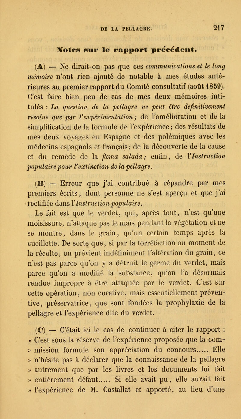 Notes sur le rapport précédent. (A) — Ne dirait-on pas que ces communications et le long mémoire n'ont rien ajouté de notable à mes études anté- rieures au premier rapport du Comité consultatif (août 1859). C'est faire bien peu de cas de mes deux mémoires inti- tulés : La question de la pellagre ne peut être définitivement résolue que par l'expérimentation ; de l'amélioration et de la simplification de la formule de l'expérience; des résultats de mes deux voyages en Espagne et des polémiques avec les médecins espagnols et français; de la découverte de la cause et du remède de la flema salada; enfin, de Y Instruction populaire pour l'extinction de la pellagre. {M) — Erreur que j'ai contribué à répandre par mes premiers écrits, dont personne ne s'est aperçu et que j'ai rectifiée dans VInstruction populaire. Le fait est que le verdet, qui, après tout, n'est qu'une moisissure, n'attaque pas le maïs pendant la végétation et ne se montre, dans le grain, qu'un certain temps après la cueillette. De sorte que, si par la torréfaction au moment de la récolte, on prévient indéfiniment l'altération du grain, ce n'est pas parce qu'on y a détruit le germe du verdet, mais parce qu'on a modifié la substance, qu'on l'a désormais rendue impropre à être attaquée par le verdet. C'est sur cette opération, non curative, mais essentiellement préven- tive, préservatrice, que sont fondées la prophylaxie de la pellagre et l'expérience dite du verdet. (C) — C'était ici le cas de continuer à citer le rapport : « C'est sous la réserve de l'expérience proposée que la com- » mission formule son appréciation du concours Elle » n'hésite pas à déclarer que la connaissance de la pellagre » autrement que par les livres et les documents lui fait » entièrement défaut Si elle avait pu, elle aurait fait » l'expérience de M. Costallat et apporté, au lieu d'une