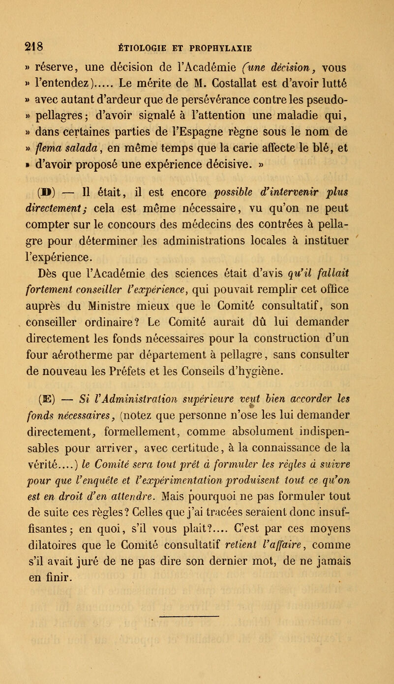 » réserve, une décision de l'Académie (une décision, vous » l'entendez) Le mérite de M. Costallat est d'avoir lutté » avec autant d'ardeur que de persévérance contre les pseudo- » pellagres ; d'avoir signalé à l'attention une maladie qui, » dans certaines parties de l'Espagne règne sous le nom de » flema salada, en même temps que la carie affecte le blé, et » d'avoir proposé une expérience décisive. » (D) — Il était, il est encore possible d'intervenir plus directement; cela est même nécessaire, vu qu'on ne peut compter sur le concours des médecins des contrées à pella- gre pour déterminer les administrations locales à instituer l'expérience. Dès que l'Académie des sciences était d'avis qu'il fallait fortement conseiller l'expérience, qui pouvait remplir cet office auprès du Ministre mieux que le Comité consultatif, son conseiller ordinaire? Le Comité aurait dû lui demander directement les fonds nécessaires pour la construction d'un four aérotherme par département à pellagre, sans consulter de nouveau les Préfets et les Conseils d'hygiène. (3E) — Si VAdministration supérieure veut bien accorder les fonds nécessaires, (notez que personne n'ose les lui demander directement,, formellement, comme absolument indispen- sables pour arriver, avec certitude, à la connaissance de la vérité....) le Comité sera tout prêt à formuler les règles à suivre pour que l'enquête et l'expérimentation produisent tout ce qu'on est en droit d'en attendre. Mais pourquoi ne pas formuler tout de suite ces règles? Celles que j'ai tracées seraient donc insuf- fisantes; en quoi, s'il vous plait?— C'est par ces moyens dilatoires que le Comité consultatif retient l'affaire, comme s'il avait juré de ne pas dire son dernier mot, de ne jamais en finir.