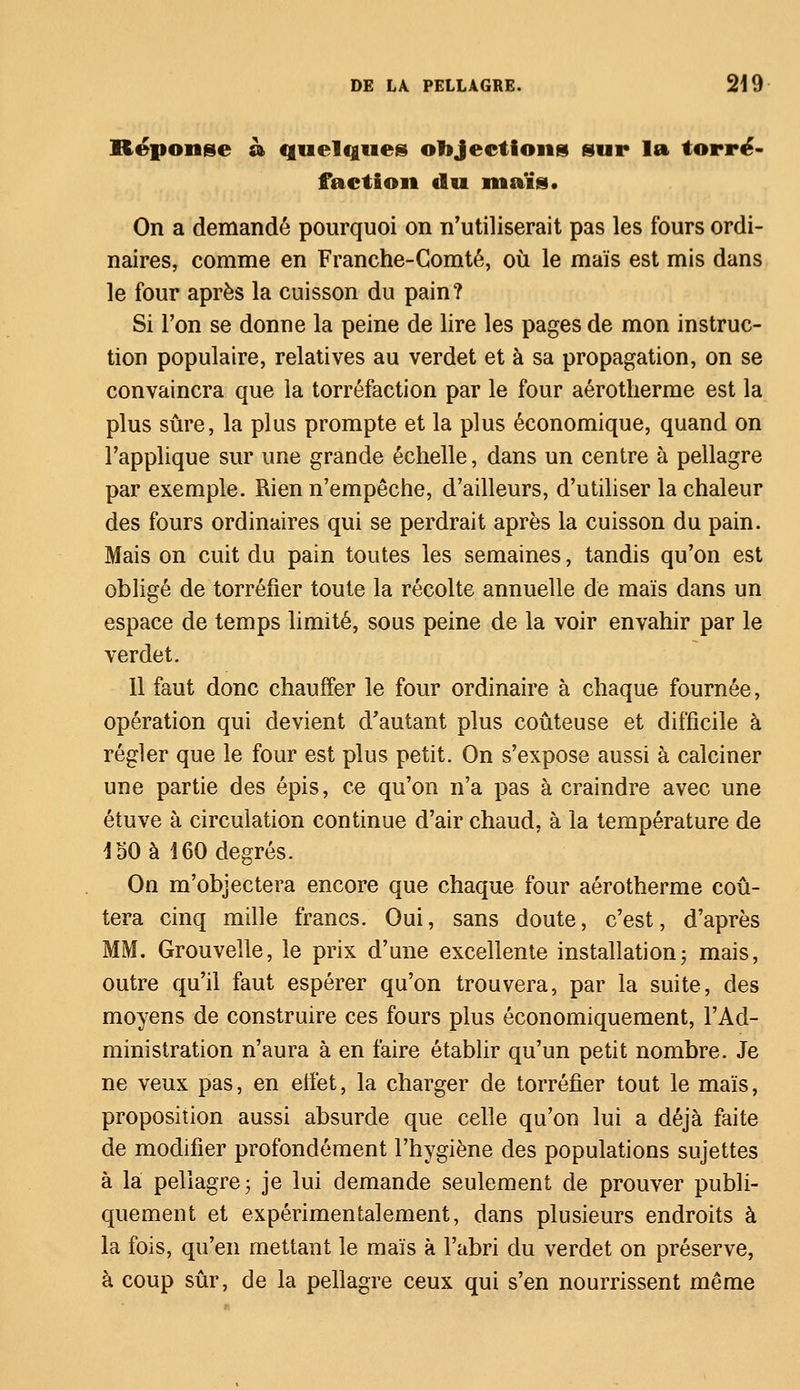 Réponse à quelques objections sur la torré- faction du maïs. On a demandé pourquoi on n'utiliserait pas les fours ordi- naires, comme en Franche-Comté, où le maïs est mis dans le four après la cuisson du pain? Si l'on se donne la peine de lire les pages de mon instruc- tion populaire, relatives au verdet et à sa propagation, on se convaincra que la torréfaction par le four aérotherme est la plus sûre, la plus prompte et la plus économique, quand on l'applique sur une grande échelle, dans un centre à pellagre par exemple. Rien n'empêche, d'ailleurs, d'utiliser la chaleur des fours ordinaires qui se perdrait après la cuisson du pain. Mais on cuit du pain toutes les semaines, tandis qu'on est obligé de torréfier toute la récolte annuelle de maïs dans un espace de temps limité, sous peine de la voir envahir par le verdet. 11 faut donc chauffer le four ordinaire à chaque fournée, opération qui devient d'autant plus coûteuse et difficile à régler que le four est plus petit. On s'expose aussi à calciner une partie des épis, ce qu'on n'a pas à craindre avec une étuve à circulation continue d'air chaud, à la température de 150 à 160 degrés. On m'objectera encore que chaque four aérotherme coû- tera cinq mille francs. Oui, sans doute, c'est, d'après MM. Grouvelle, le prix d'une excellente installation; mais, outre qu'il faut espérer qu'on trouvera, par la suite, des moyens de construire ces fours plus économiquement, l'Ad- ministration n'aura à en faire établir qu'un petit nombre. Je ne veux pas, en effet, la charger de torréfier tout le maïs, proposition aussi absurde que celle qu'on lui a déjà faite de modifier profondément l'hygiène des populations sujettes à la pellagre ; je lui demande seulement de prouver publi- quement et expérimentalement, dans plusieurs endroits à la fois, qu'en mettant le maïs à l'abri du verdet on préserve, à coup sûr, de la pellagre ceux qui s'en nourrissent même