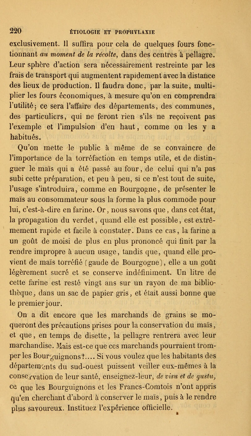 exclusivement. 11 suffira pour cela de quelques fours fonc- tionnant au moment de la récolte, dans des centres à pellagre. Leur sphère d'action sera nécessairement restreinte par les frais de transport qui augmentent rapidement avec la distance des lieux de production. Il faudra donc, par la suite, multi- plier les fours économiques, à mesure qu'on en comprendra l'utilité; ce sera l'affaire des départements, des communes, des particuliers, qui ne feront rien s'ils ne reçoivent pas l'exemple et l'impulsion d'en haut, comme on les y a habitués. Qu'on mette le public à même de se convaincre de l'importance de la torréfaction en temps utile, et de distin- guer le maïs qui a été passé au four, de celui qui n'a pas subi cette préparation, et peu à peu, si ce n'est tout de suite, l'usage s'introduira, comme en Bourgogne, de présenter le maïs au consommateur sous la forme la plus commode pour lui, c'est-à-dire en farine. Or, nous savons que, dans cet état, la propagation du verdet, quand elle est possible, est extrê- mement rapide et facile à constater. Dans ce cas, la farine a un goût de moisi de plus en plus prononcé qui finit par la rendre impropre à aucun usage, tandis que, quand elle pro- vient de maïs torréfié (gaude de Bourgogne), elle a un goût légèrement sucré et se conserve indéfiniment. Un litre de cette farine est resté vingt ans sur un rayon de ma biblio- thèque , dans un sac de papier gris, et était aussi bonne que le premier jour. On a dit encore que les marchands de grains se mo- queront des précautions prises pour la conservation du maïs, et que, en temps de disette, la pellagre rentrera avec leur marchandise. Mais est-ce que ces marchands pourraient trom- per les Bourguignons?.... Si vous voulez que les habitants des départements du sud-ouest puissent veiller eux-mêmes à la conservation de leur santé, enseignez-leur, de visu et de gustu, ce que les Bourguignons et les Francs-Comtois n'ont appris qu'en cherchant d'abord à conserver le maïs, puis à le rendre plus savoureux. Instituez l'expérience officielle.