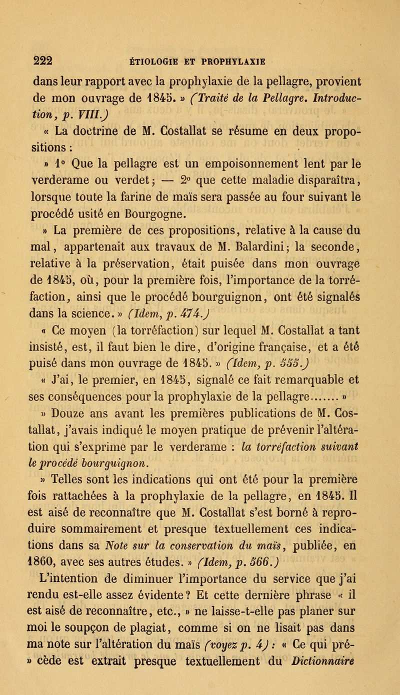 dans leur rapport avec la prophylaxie de la pellagre, provient de mon ouvrage de 4845. » (Traité de la Pellagre, Introduc- tion, p. VIII.) « La doctrine de M. Gostallat se résume en deux propo- sitions : » 1° Que la pellagre est un empoisonnement lent par le verderame ou verdet ; — 2° que cette maladie disparaîtra, lorsque toute la farine de maïs sera passée au four suivant le procédé usité en Bourgogne. » La première de ces propositions, relative à la cause du mal, appartenait aux travaux de M. Balardini; la seconde, relative à la préservation, était puisée dans mon ouvrage de 4845, où, pour la première fois, l'importance de la torré- faction , ainsi que le procédé bourguignon, ont été signalés dans la science. » (Idem, p. 474-J « Ce moyen (la torréfaction) sur lequel M. Gostallat a tant insisté, est, il faut bien le dire, d'origine française, et a été puisé dans mon ouvrage de 4845. » (Idem, p. ÔS8.J « J'ai, le premier, en 4845, signalé ce fait remarquable et ses conséquences pour la prophylaxie de la pellagre » » Douze ans avant les premières publications de M. Gos- tallat, j'avais indiqué le moyen pratique de prévenir l'altéra- tion qui s'exprime par le verderame : la torréfaction suivant le procédé bourguignon. » Telles sont les indications qui ont été pour la première fois rattachées à la prophylaxie de la pellagre, en 4845. Il est aisé de reconnaître que M. Gostallat s'est borné à repro- duire sommairement et presque textuellement ces indica- tions dans sa Note sur la conservation du maïs, publiée, en 4860, avec ses autres études. » (Idem, p. 566.) L'intention de diminuer l'importance du service que j'ai rendu est-elle assez évidente? Et cette dernière phrase •< il est aisé de reconnaître, etc., » ne laisse-t-elle pas planer sur moi le soupçon de plagiat, comme si on ne lisait pas dans ma note sur l'altération du maïs (voyez p. 4J : « Ce qui pré- » cède est extrait presque textuellement du Dictionnaire