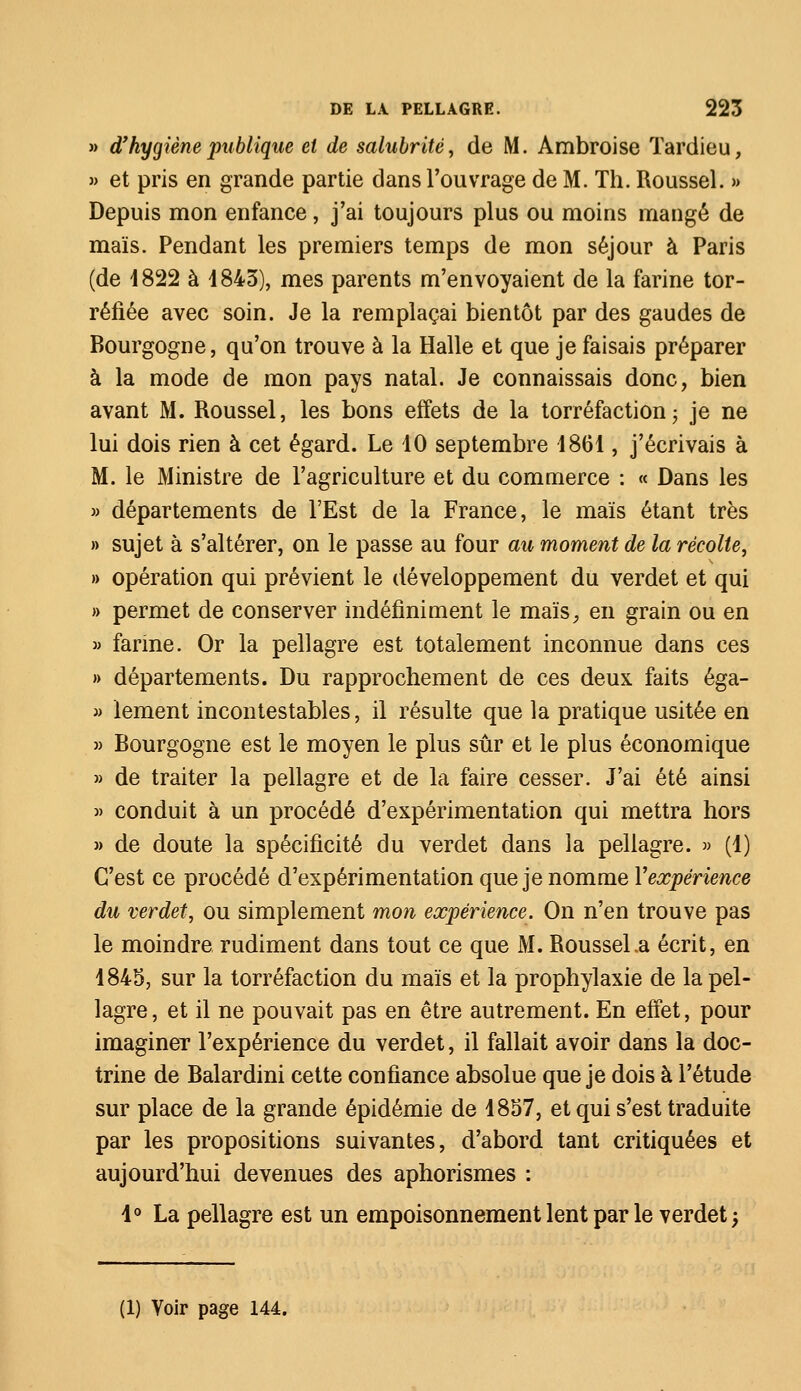 » d'hygiène publique et de salubrité, de M. Ambroise Tardieu, » et pris en grande partie dans l'ouvrage de M. Th. Roussel. » Depuis mon enfance, j'ai toujours plus ou moins mangé de maïs. Pendant les premiers temps de mon séjour à Paris (de 4822 à 1843), mes parents m'envoyaient de la farine tor- réfiée avec soin. Je la remplaçai bientôt par des gaudes de Bourgogne, qu'on trouve à la Halle et que je faisais préparer à la mode de mon pays natal. Je connaissais donc, bien avant M. Roussel, les bons effets de la torréfaction ; je ne lui dois rien à cet égard. Le 10 septembre 1861, j'écrivais à M. le Ministre de l'agriculture et du commerce : « Dans les » départements de l'Est de la France, le maïs étant très » sujet à s'altérer, on le passe au four au moment de la récolte, » opération qui prévient le développement du verdet et qui » permet de conserver indéfiniment le maïs, en grain ou en » farine. Or la pellagre est totalement inconnue dans ces » départements. Du rapprochement de ces deux faits éga- » lement incontestables, il résulte que la pratique usitée en » Bourgogne est le moyen le plus sûr et le plus économique » de traiter la pellagre et de la faire cesser. J'ai été ainsi » conduit à un procédé d'expérimentation qui mettra hors » de doute la spécificité du verdet dans la pellagre. » (1) C'est ce procédé d'expérimentation que je nomme Xexpérience du verdet, ou simplement mon expérience. On n'en trouve pas le moindre rudiment dans tout ce que M. Roussel .a écrit, en 1845, sur la torréfaction du maïs et la prophylaxie de la pel- lagre, et il ne pouvait pas en être autrement. En effet, pour imaginer l'expérience du verdet, il fallait avoir dans la doc- trine de Balardini cette confiance absolue que je dois à l'étude sur place de la grande épidémie de 1857, et qui s'est traduite par les propositions suivantes, d'abord tant critiquées et aujourd'hui devenues des aphorismes : 4° La pellagre est un empoisonnement lent par le verdet -, (1) Voir page 144.