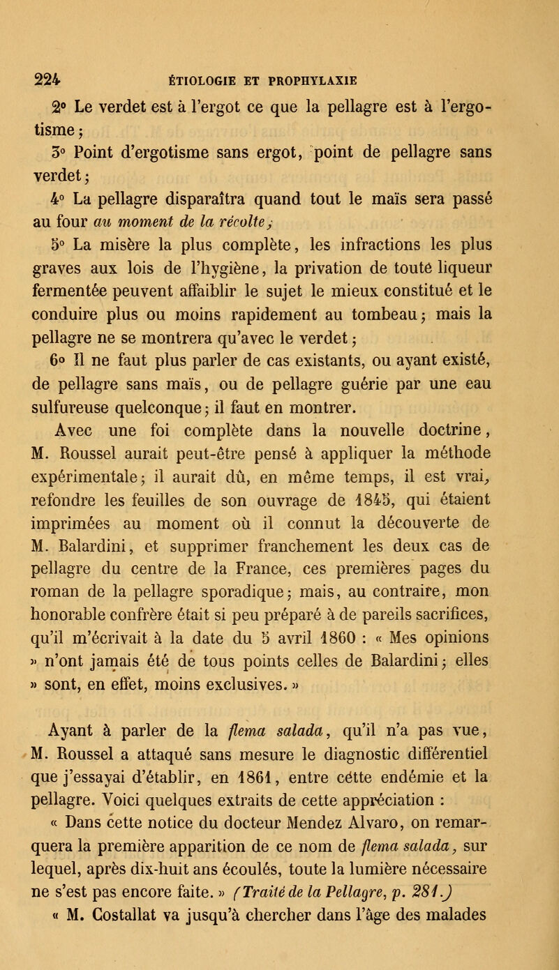 2° Le verdet est à l'ergot ce que la pellagre est à l'ergo- tisme 5 3° Point d'ergotisme sans ergot, point de pellagre sans verdet ; 4° La pellagre disparaîtra quand tout le maïs sera passé au four au moment de la récolte; 5° La misère la plus complète, les infractions les plus graves aux lois de l'hygiène, la privation de toute liqueur fermentée peuvent affaiblir le sujet le mieux constitué et le conduire plus ou moins rapidement au tombeau ; mais la pellagre ne se montrera qu'avec le verdet ; 6<> ïl ne faut plus parler de cas existants, ou ayant existé, de pellagre sans maïs, ou de pellagre guérie par une eau sulfureuse quelconque ; il faut en montrer. Avec une foi complète dans la nouvelle doctrine, M. Roussel aurait peut-être pensé à appliquer la méthode expérimentale; il aurait dû, en même temps, il est vrai, refondre les feuilles de son ouvrage de 1845, qui étaient imprimées au moment où il connut la découverte de M. Balardini, et supprimer franchement les deux cas de pellagre du centre de la France, ces premières pages du roman de la pellagre sporadique; mais, au contraire, mon honorable confrère était si peu préparé à de pareils sacrifices, qu'il m'écrivait à la date du 5 avril 1860 : « Mes opinions » n'ont jamais été de tous points celles de Balardini -, elles » sont, en effet, moins exclusives. » Ayant à parler de la flema salada, qu'il n'a pas vue, M. Roussel a attaqué sans mesure le diagnostic différentiel que j'essayai d'établir, en 1861, entre cette endémie et la pellagre. Voici quelques extraits de cette appréciation : « Dans cette notice du docteur Mendez Alvaro, on remar- quera la première apparition de ce nom de flema salada, sur lequel, après dix-huit ans écoulés, toute la lumière nécessaire ne s'est pas encore faite. » ( Traité de la Pellagre, p. 281.) « M. Gostallat va jusqu'à chercher dans l'âge des malades