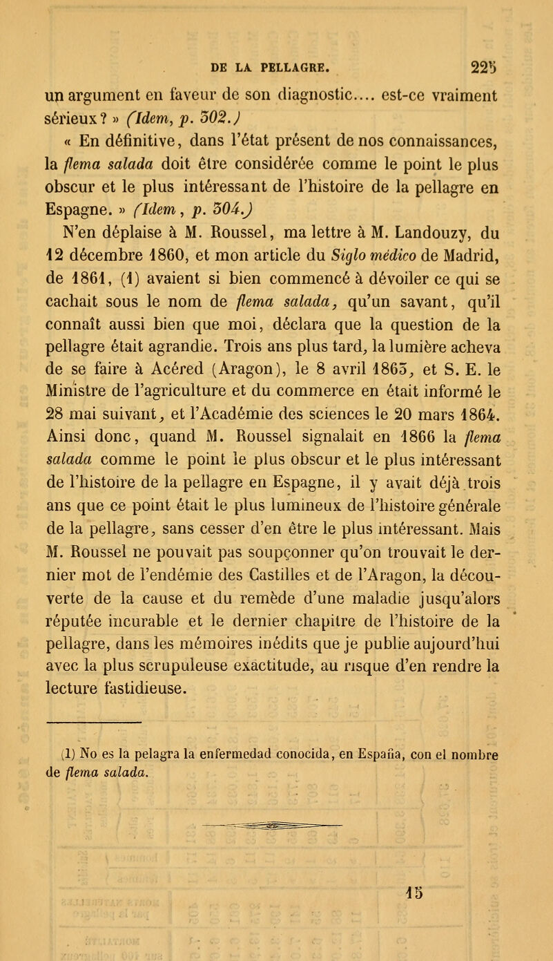 un argument en faveur de son diagnostic.... est-ce vraiment sérieux? » (Idem, p. 502.) « En définitive, dans l'état présent de nos connaissances, la flema salada doit être considérée comme le point le plus obscur et le plus intéressant de l'histoire de la pellagre en Espagne. » fldem, p. 504.) N'en déplaise à M. Roussel, ma lettre à M. Landouzy, du 12 décembre 1860, et mon article du Siglo médico de Madrid, de 1861, (1) avaient si bien commencé à dévoiler ce qui se cachait sous le nom de flema salada, qu'un savant, qu'il connaît aussi bien que moi, déclara que la question de la pellagre était agrandie. Trois ans plus tard, la lumière acheva de se faire à Acéred (Aragon), le 8 avril 1865, et S. E. le Ministre de l'agriculture et du commerce en était informé le 28 mai suivant, et l'Académie des sciences le 20 mars 1864. Ainsi donc, quand M. Roussel signalait en 1866 la flema salada comme le point le plus obscur et le plus intéressant de l'histoire de la pellagre en Espagne, il y avait déjà.trois ans que ce point était le plus lumineux de l'histoire générale de la pellagre, sans cesser d'en être le plus intéressant. Mais M. Roussel ne pouvait pas soupçonner qu'on trouvait le der- nier mot de l'endémie des Castilles et de l'Aragon, la décou- verte de la cause et du remède d'une maladie jusqu'alors réputée incurable et le dernier chapitre de l'histoire de la pellagre, dans les mémoires inédits que je publie aujourd'hui avec la plus scrupuleuse exactitude, au risque d'en rendre la lecture fastidieuse. (1) No es la pelagra la enfermedad conocida, en Espafia, con el nombre de flema salada. 15