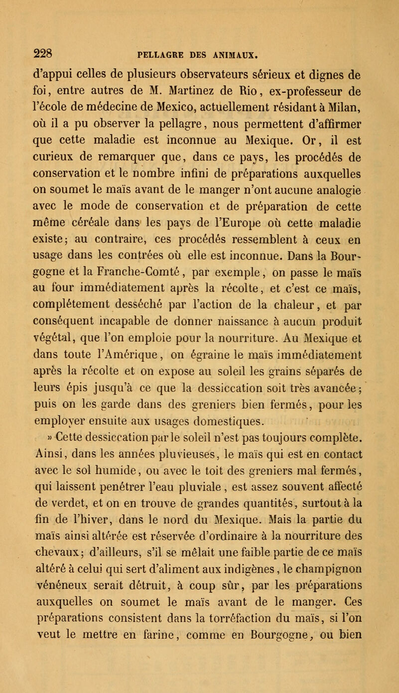 d'appui celles de plusieurs observateurs sérieux et dignes de foi, entre autres de M. Martinez de Rio, ex-professeur de l'école de médecine de Mexico, actuellement résidant à Milan, où il a pu observer la pellagre, nous permettent d'affirmer que cette maladie est inconnue au Mexique. Or, il est curieux de remarquer que, dans ce pays, les procédés de conservation et le nombre infini de préparations auxquelles on soumet le maïs avant de le manger n'ont aucune analogie avec le mode de conservation et de préparation de cette même céréale dans les pays de l'Europe où cette maladie existe; au contraire, ces procédés ressemblent à ceux en usage dans les contrées où elle est inconnue. Dans la Bour- gogne et la Franche-Comté, par exemple, on passe le maïs au four immédiatement après la récolte, et c'est ce maïs, complètement desséché par l'action de la chaleur, et par conséquent incapable de donner naissance à aucun produit végétal, que l'on emploie pour la nourriture. Au Mexique et dans toute l'Amérique, on égraine le maïs immédiatement après la récolte et on expose au soleil les grains séparés de leurs épis jusqu'à ce que la dessiccation soit très avancée; puis on les garde dans des greniers bien fermés, pour les employer ensuite aux usages domestiques. » Cette dessiccation parle soleil n'est pas toujours complète. Ainsi, dans les années pluvieuses, le maïs qui est en contact avec le sol humide, ou avec le toit des greniers mal fermés, qui laissent pénétrer l'eau pluviale , est assez souvent affecté de verdet, et on en trouve de grandes quantités, surtout à la fin de l'hiver, dans le nord du Mexique. Mais la partie du maïs ainsi altérée est réservée d'ordinaire à la nourriture des chevaux; d'ailleurs, s'il se mêlait une faible partie de ce maïs altéré à celui qui sert d'aliment aux indigènes, le champignon vénéneux serait détruit, à coup sûr, par les préparations auxquelles on soumet le maïs avant de le manger. Ces préparations consistent dans la torréfaction du maïs, si l'on veut le mettre en farine, comme en Bourgogne, ou bien