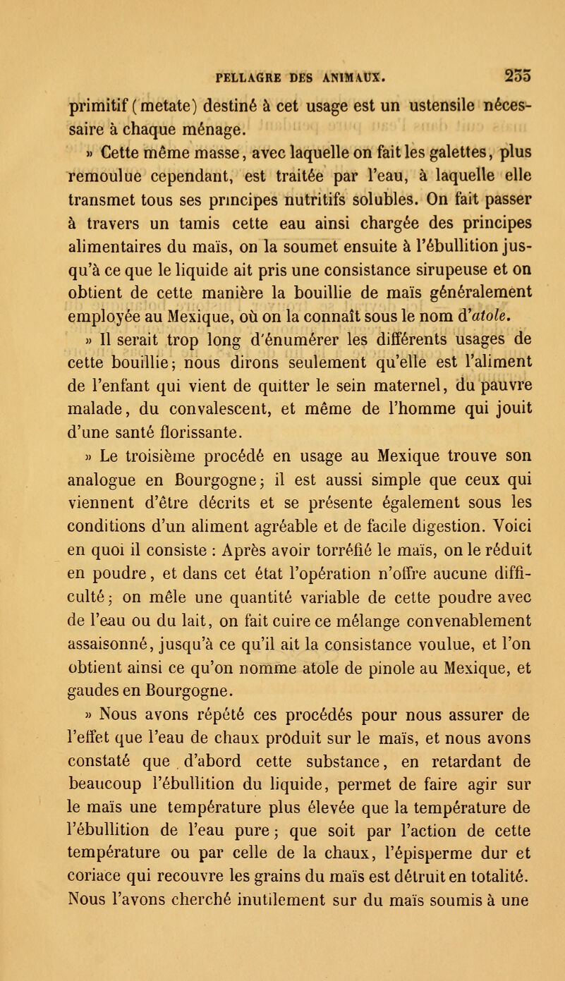 primitif (metate) destiné à cet usage est un ustensile néces- saire à chaque ménage. » Cette même masse, avec laquelle on fait les galettes, plus remoulue cependant, est traitée par l'eau, à laquelle elle transmet tous ses principes nutritifs solubles. On fait passer à travers un tamis cette eau ainsi chargée des principes alimentaires du maïs, on la soumet ensuite à l'ébullition jus- qu'à ce que le liquide ait pris une consistance sirupeuse et on obtient de cette manière la bouillie de maïs généralement employée au Mexique, où on la connaît sous le nom à'atole. » Il serait trop long d'énumérer les différents usages de cette bouillie; nous dirons seulement qu'elle est l'aliment de l'enfant qui vient de quitter le sein maternel, du pauvre malade, du convalescent, et même de l'homme qui jouit d'une santé florissante. » Le troisième procédé en usage au Mexique trouve son analogue en Bourgogne; il est aussi simple que ceux qui viennent d'être décrits et se présente également sous les conditions d'un aliment agréable et de facile digestion. Voici en quoi il consiste : Après avoir torréfié le maïs, on le réduit en poudre, et dans cet état l'opération n'offre aucune diffi- culté ; on mêle une quantité variable de cette poudre avec de l'eau ou du lait, on fait cuire ce mélange convenablement assaisonné, jusqu'à ce qu'il ait la consistance voulue, et l'on obtient ainsi ce qu'on nomme atole de pinole au Mexique, et gaudes en Bourgogne. » Nous avons répété ces procédés pour nous assurer de l'effet que l'eau de chaux produit sur le maïs, et nous avons constaté que d'abord cette substance, en retardant de beaucoup l'ébullition du liquide, permet de faire agir sur le maïs une température plus élevée que la température de l'ébullition de l'eau pure ; que soit par l'action de cette température ou par celle de la chaux, l'épisperme dur et coriace qui recouvre les grains du maïs est détruit en totalité. Nous l'avons cherché inutilement sur du maïs soumis à une