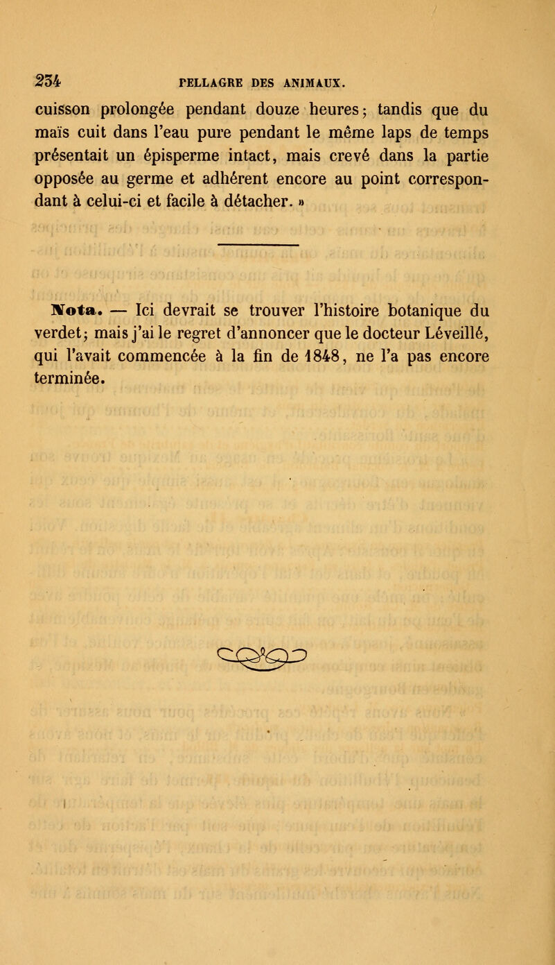 cuisson prolongée pendant douze heures; tandis que du maïs cuit dans l'eau pure pendant le même laps de temps présentait un épisperme intact, mais crevé dans la partie opposée au germe et adhérent encore au point correspon- dant à celui-ci et facile à détacher. » Nota. — Ici devrait se trouver l'histoire botanique du verdet; mais j'ai le regret d'annoncer que le docteur Léveillé, qui l'avait commencée à la fin de 4848, ne l'a pas encore terminée. CQ^j^