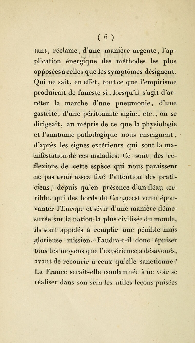 tant, réclame, d'une manière urgente, l'ap- plication énergique des méthodes les plus opposées à celles que les symptômes désignent. Qui ne sait, en effet, tout ce que l'empirisme produirait de funeste si, lorsqu'il s'agit d'ar- rêter la marche d'une pneumonie, d'une gastrite, d'une péritonnite aigùe, etc., on se dirigeait, au mépris de ce que la physiologie et l'anatomie pathologique nous enseignent, d'après les signes extérieurs qui sont la ma- nifestation de ces maladies. Ce sont des ré- flexions de cette espèce qui nous paraissent ne pas avoir assez fixé l'attention des prati- ciens , depuis qu'en présence d'un fléau ter- rible , qui des bords dit Gange €St venu épou- vanter l'Europe et sévir d'une manière déme- surée sur la nation la plus civilisée du monde, ils sont appelés à remplir une pénible mais glorieuse mission. Faudra-t-il donc épuiser tous les moyens que l'expérience a désavoués, avant de recourir à ceux qu'elle sanctionne? La France serait-elle condamnée à ne voir se réaliser dans son sein les utiles leçons puisées