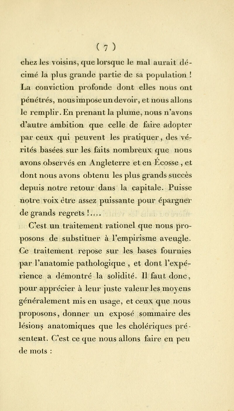 chez les voisins, que lorsque le mal aurait dé- cimé la plus grande partie de sa population ! La conviction profonde dont elles nous ont pénétrés, nous impose un devoir, et nous allons le remplir. En prenant la plume, nous n'avons d'autre ambition que celle de faire adopter par ceux qui peuvent les pratiquer, des vé- rités basées sur les faits nombreux que nous avons observés en Angleterre et en Ecosse , et dont nous avons obtenu les plus grands succès depuis notre retour dans la capitale. Puisse notre voix être assez puissante pour épargner de grands regrets !.... C'est un traitement rationel que nous pro- posons de substituer à l'empirisme aveugle. Ce traitement repose sur les bases fournies par l'anatomie pathologique , et dont l'expé- rience a démontré la solidité. Il faut donc, pour apprécier à leur juste valeur les moyens généralement mis en usage, et ceux que nous proposons, donner un exposé sommaire des lésions anatomiques que les cholériques pré- sentent. C'est ce que nous allons faire en peu de mots :