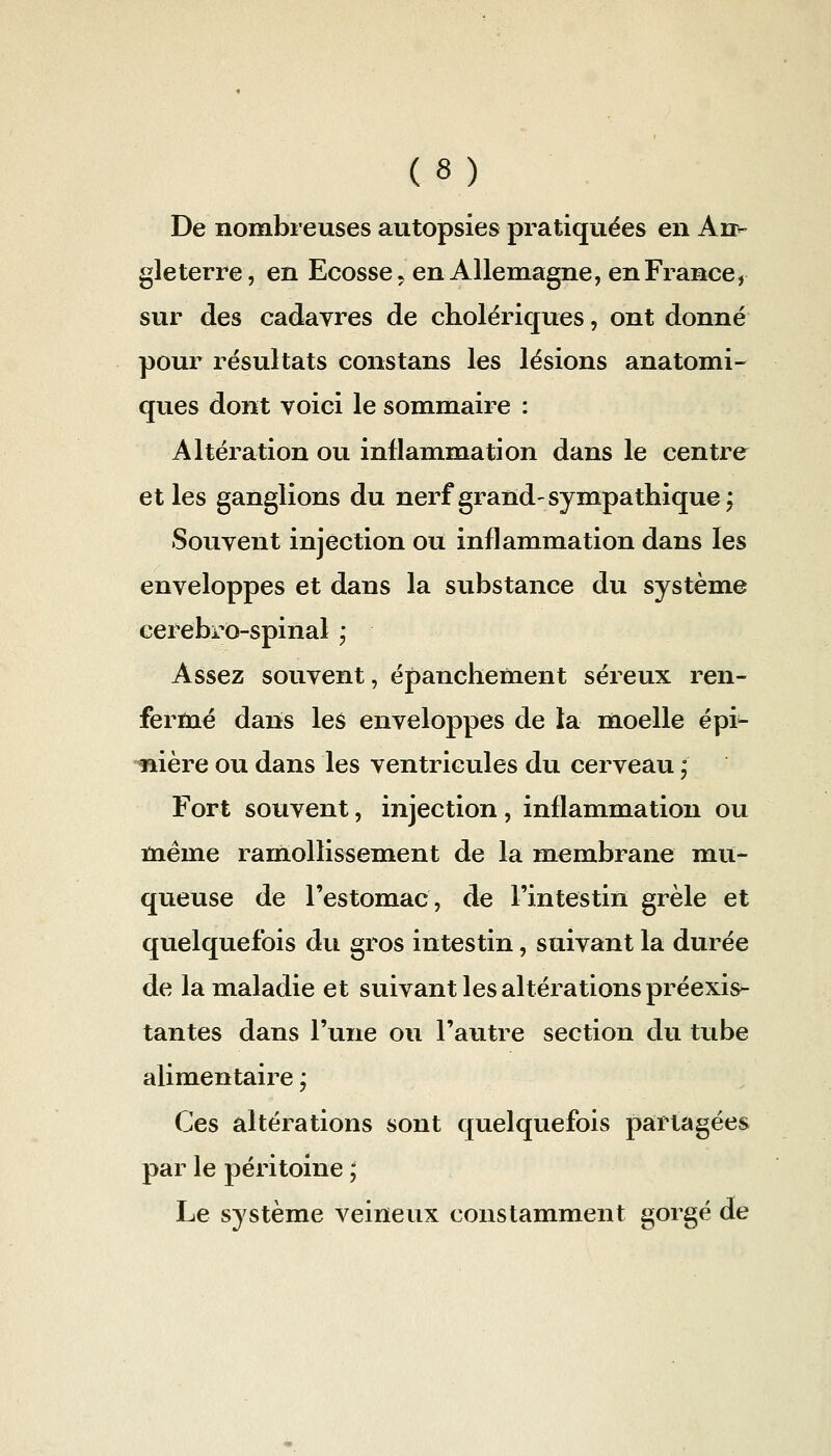 De nombreuses autopsies pratiquées en An*- gle terre, en Ecosse, en Allemagne, en France, sur des cadavres de cholériques, ont donné pour résultats constans les lésions anatomi- ques dont voici le sommaire : Altération ou inflammation dans le centre et les ganglions du nerf grand-sympathique; Souvent injection ou inflammation dans les enveloppes et dans la substance du système cerebro-spinal ; Assez souvent, épanchement séreux ren- fermé dans les enveloppes de la moelle épi- mère ou dans les ventricules du cerveau ; Fort souvent, injection, inflammation ou même ramollissement de la membrane mu- queuse de l'estomac, de l'intestin grêle et quelquefois du gros intestin, suivant la durée de la maladie et suivant les altérations préexis^ tantes dans l'une ou l'autre section du tube alimentaire ; Ces altérations sont quelquefois partagées par le péritoine ; Le système veineux constamment gorgé de