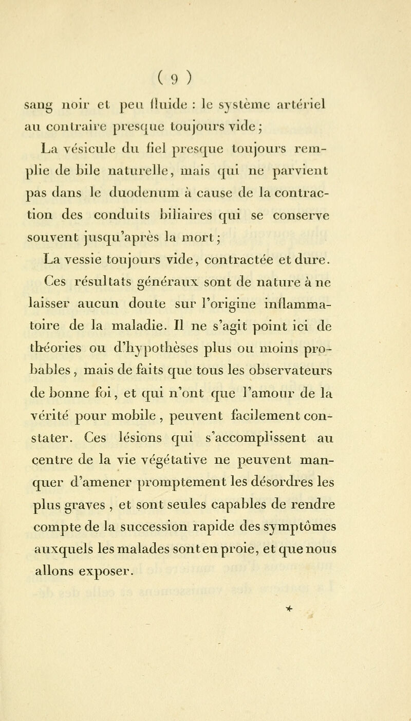 (y) sang noir et peu (luide : le système artériel au contraire presque toujours vide j La vésicule du liel presque toujours rem- plie de bile naturelle, mais ([ui ne parvient pas dans le duodénum à cause de la contrac- tion des conduits biliaires qui se conserve souvent jusqu'après la mort; La vessie toujours vide, contractée et dure. Ces résultats généraux sont de nature à ne laisser aucun doute sur l'origine inflamma- toire de la maladie. Il ne s'agit point ici de tbréories ou d'hypothèses plus ou moins pro- bables , mais de faits que tous les observateurs de bonne foi, et qui n'ont que l'amour de la vérité pour mobile , peuvent facilement con- stater. Ces lésions qui s'accomplissent au centre de la vie végétative ne peuvent man- quer d'amener promptement les désordres les plus graves , et sont seules capables de rendre compte de la succession rapide des symptômes auxquels les malades sont en proie, et que nous allons exposer.