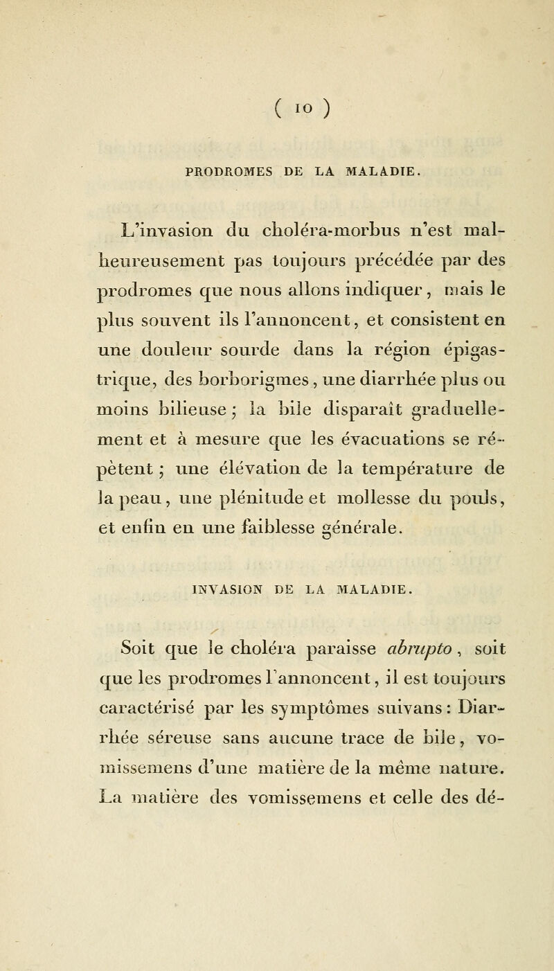 PRODROMES DE LA MALADIE. L'invasion du choléra-niorbus n'est mal- lieureusement pas toujours précédée par des prodromes que nous allons indiquer, mais le plus souvent ils l'annoncent, et consistent en une douleur sourde dans la région épigas- trique, des borborigmes , une diarrhée plus ou moins bilieuse j la bile disparait graduelle- ment et à mesure que les évacuations se ré- pètent ; une élévation de la température de la peau, une plénitude et mollesse du pouJs, et enfin en une faiblesse générale. INVASION DE LA MALADIE. Soit que le choléi'a paraisse abrupto , soit que les prodromes rannoncent, il est toujours caractérisé par les symptômes suivans : Diar- rhée séreuse sans aucune trace de bile, vo- missem^ens d'une matière de la même nature. La matière des vomissemens et celle des dé-