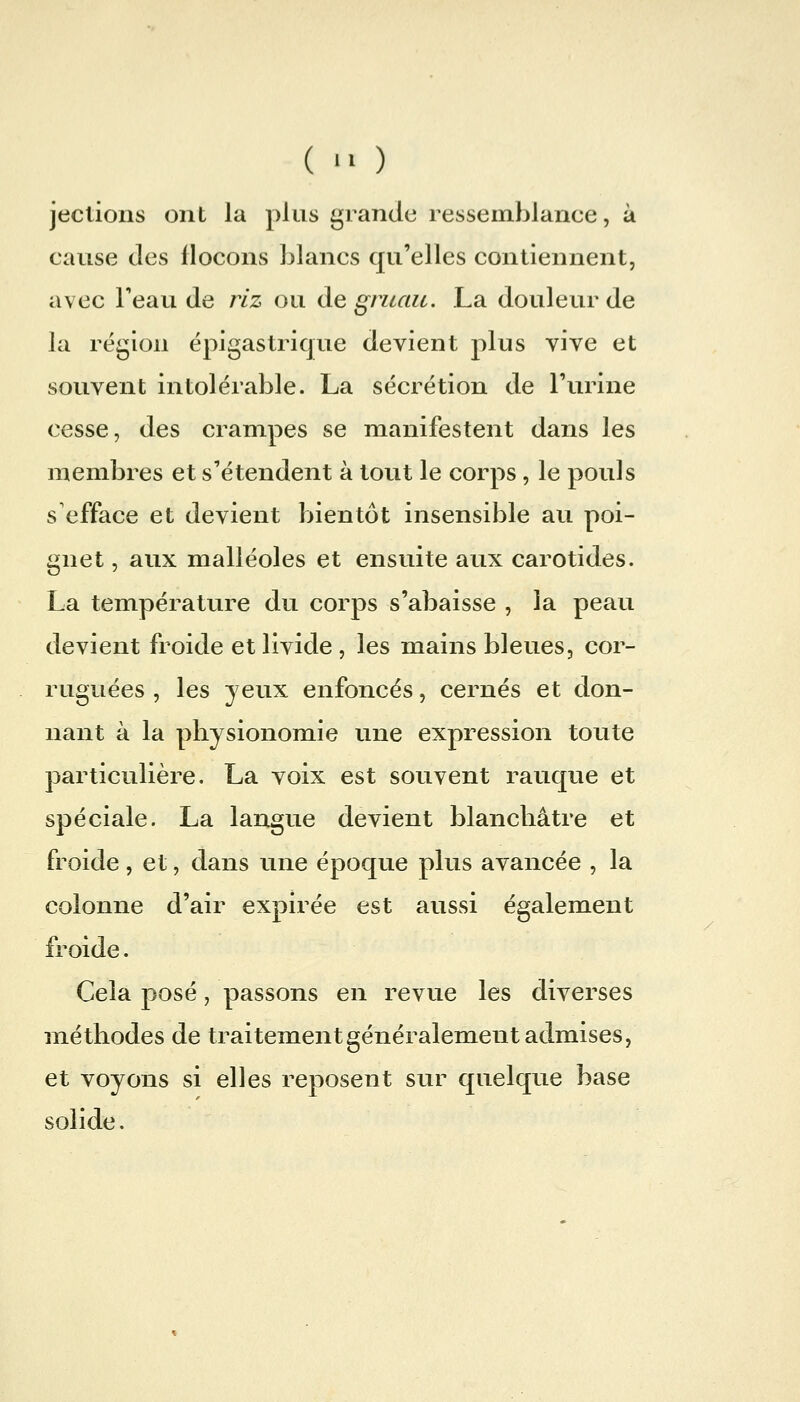 (  ) jeclions ont la plus grande ressemblance, à cause (les flocons blancs qu'elles contiennent, avec Feau de riz ou de gruau. La douleur de la région épigastrique devient plus vive et souvent intolérable. La sécrétion de l'urine cesse, des crampes se manifestent dans les membres et s'étendent à tout le corps, le pouls s efface et devient bientôt insensible au poi- gnet , aux malléoles et ensuite aux carotides. La température du corps s'abaisse , la peau devient froide et livide , les mains bleues, cor- ruguées , les yeux enfoncés, cernés et don- nant à la physionomie une expression toute particulière. La voix est souvent rauque et spéciale. La langue devient blanchâtre et froide , et, dans une époque plus avancée , la colonne d'air expirée est aussi également froide. Cela posé, passons en revue les diverses méthodes de traitement généralement admises, et voyons si elles reposent sur quelque base solide.