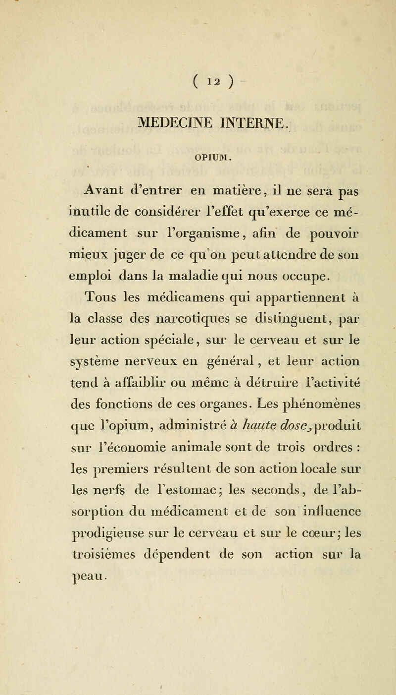 MEDECINE INTERNE. OPIUM. Avant (l'entrer en matière, il ne sera pas inutile de considérer l'effet qu'exerce ce mé- dicament sur l'organisme, afin de pouvoir mieux juger de ce qu'on peut attendre de son emploi dans la maladie qui nous occupe. Tous les médicamens qui appartiennent à la classe des narcotiques se distinguent, par leur action spéciale, sur le cerveau et sur le système nerveux en général, et leur action tend à affaiblir ou même à détruire l'activité des fonctions de ces organes. Les phénomènes que l'opium, administré à haute dosej^roànil sur l'économie animale sont de trois ordres : les premiers résultent de son action locale sur les nerfs de Festomac ; les seconds, de l'ab- sorption du médicament et de son influence prodigieuse sur le cerveau et sur le cœur* les troisièmes dépendent de son action sur la peau.