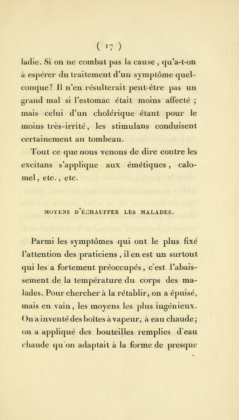 ladie. Si on ne combat pas la cause , quVt-oti à espérer du traitement d'un symptôme quel- conque? Il n'en résulterait peut-être pas un grand mal si l'estomac était moins affecté ; mais celui d'un cholérique étant pour le moins très-irrité, les stimulans conduisent certainement au tombeau. Tout ce que nous venons de dire contre les excitans s'applique aux émétiques , calo- mel, etc., etc. MOYENS d'échauffer LES MALADES. Parmi les symptômes qui ont le plus fixé l'attention des praticiens , il en est un surtout qui les a fortement préoccupés, c'est l'abais- sement de la température du corps des ma- lades. Pour chercher à la rétablir, on a épuisé, mais en vain, les moyens les plus ingénieux. On a inventé des boîtes à vapeur, à eau chaude ; on a appliqué des bouteilles remplies d'eau chaude qu'on adaptait à la forme de presque