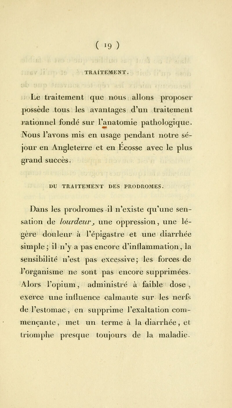 TRAITEMENT. Le traitement que nous allons proposer possède tous les avanlages d'un traitement j-ationnel fondé sur l'anatomie pathologique. Nous l'avons mis en usage pendant notre sé- jour en Angleterre et en Ecosse avec le plus grand succès. DU TRAITEMENT DES PRODROMES. Dans les prodromes il n'existe qu'une sen- sation de lourdeurj, une oppression, une lé- gère douleur à l'épigastre et une diarrhée simple 5 il n'y a pas encore d'inflammation, la sensihilité n'est pas excessive; les forces de l'organisme ne sont pas encore supprimées. Alors l'opium, administré à faible dose , exerce une influence calmante sur les nerfs de l'estomac, en supprime l'exaltation com- mençante, met un terme à la diarrhée, et triomphe presque toujours de la maladie.