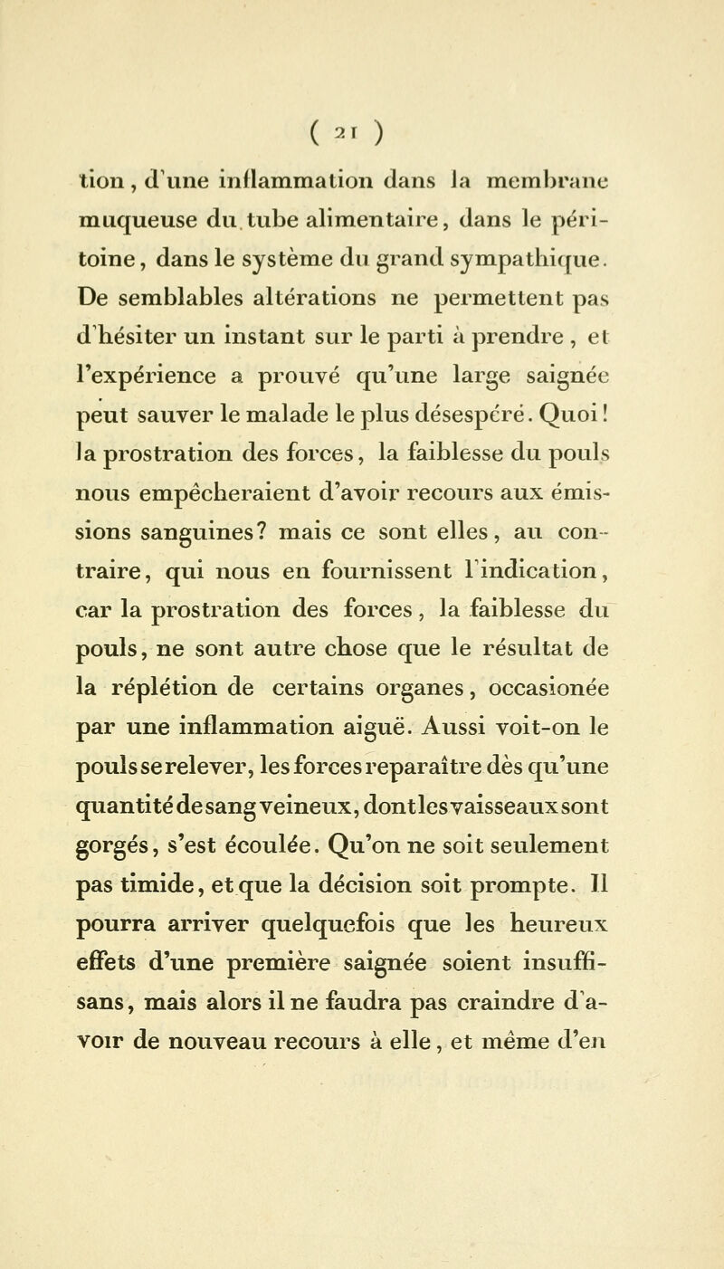 ( ^' ) lion, (l'une inflammation dans la membrane muqueuse du tube alimentaire, dans le péri- toine, dans le système du grand sympatliique. De semblables altérations ne permettent pas d hésiter un instant sur le parti à prendre , et l'expérience a prouvé qu'une large saignée peut sauver le malade le plus désespéré. Quoi ! la prostration des forces, la faiblesse du pouls nous empêcheraient d'avoir recours aux émis- sions sanguines? mais ce sont elles, au con- traire, qui nous en fournissent l'indication, car la prostration des forces, la faiblesse du pouls, ne sont autre chose que le résultat de la réplétion de certains organes, occasionée par une inflammation aiguë. Aussi voit-on le pouls se relever, les forces reparaître dès qu'une quanti té de sang veineux, dont les vaisseaux sont gorgés, s'est écoulée. Qu'on ne soit seulement pas timide, et que la décision soit prompte. Il pourra arriver quelquefois que les heureux effets d'une première saignée soient insuffi- sans, mais alors il ne faudra pas craindre d a- voir de nouveau recours à elle, et même d'en
