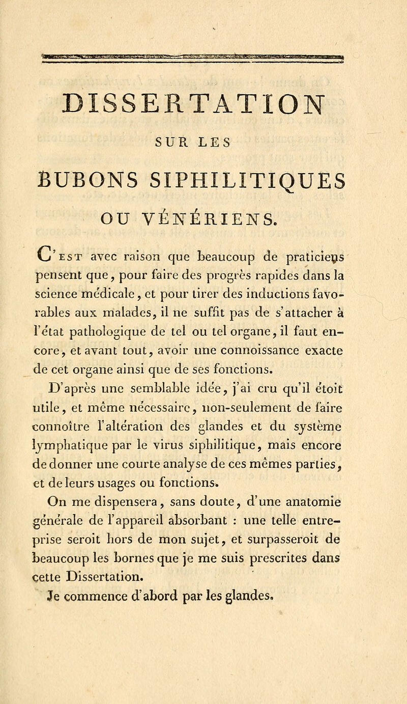 rv!r,vj^vfn-i-:~--r.7'yi.'rf:ys!'! msK^nefs^j^'j^umam DISSERTATION SUR LES BUBONS SIPHILITIQUES ou VÉIs^ÉRIENS. I^'est avec raison que beaucoup de praticieçs pensent que, pour faire des progrès rapides dans la science me'dicale, et pour tirer des inductions favo- rables aux malades, il ne suffit pas de s'attacher à l'e'tat pathologique de tel ou tel organe, il faut en- core, et avant tout, avoir une connoissance exacte de cet organe ainsi que de ses fonctions. D'après une semblable idée, j'ai cru qu'il e'toit utile, et même nécessaire, non-seulement de faire connoître l'altération des glandes et du système lymphatique par le virus siphilitique, mais encore de donner une courte analyse de ces mêmes parties, et de leurs usages ou fonctions. On me dispensera, sans doute, d'une anatomie générale de l'appareil absorbant : une telle entre- prise seroit hors de mon sujet, et surpasseroit de beaucoup les bornes que je me suis prescrites dans cette Dissertation. Je commence d'abord par les glandes.