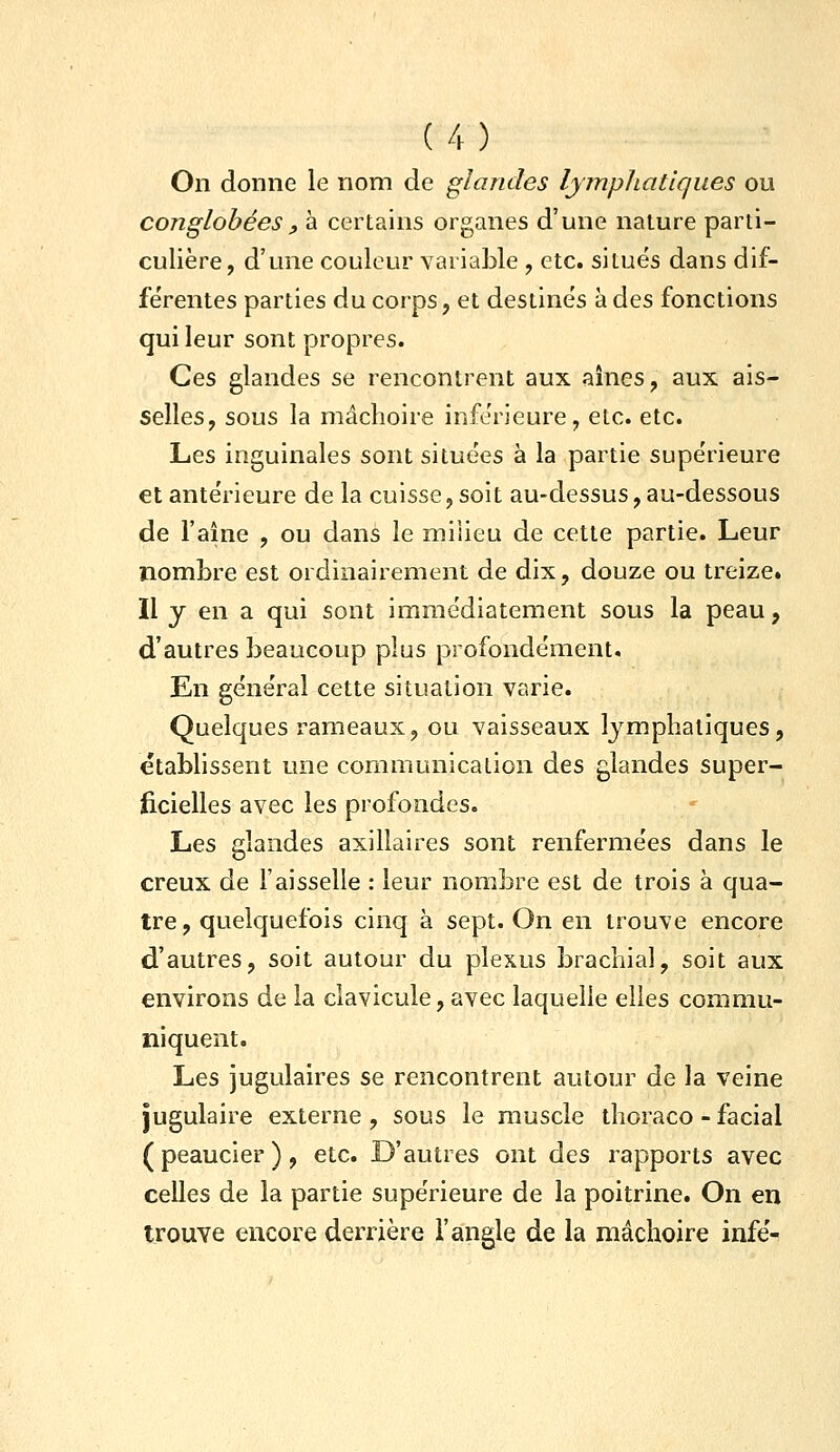 On donne le nom de glandes lymphatiques ou conglobéesy à certains organes d'une nature parti- culière, d'une couleur variable , etc. situés dans dif- férentes parties du corps, et destinés à des fonctions qui leur sont propres. Ces glandes se rencontrent aux aines, aux ais- selles, sous la mâchoire inférieure, etc. etc. Les inguinales sont situées à la partie supérieure et antérieure de la cuisse, soit au-dessus, au-dessous de l'aîne , ou dans le milieu de cette partie. Leur nombre est ordinairement de dix, douze ou treize. Il y en a qui sont immédiatement sous la peau, d'autres beaucoup plus profondément. En général cette situation varie. Quelques rameaux, ou vaisseaux lymphatiques, établissent une communication des glandes super- ficielles avec les profondes. Les glandes axillaires sont renfermées dans le creux de l'aisselle : leur nombre est de trois à qua- tre, quelquefois cinq à sept. On en trouve encore d'autres, soit autour du plexus brachial, soit aux environs de la clavicule, avec laquelle elles commu- niquent. Les jugulaires se rencontrent autour de la veine jugulaire externe , sous le muscle thoraco - facial ( peaucier ), etc. D'autres ont des rapports avec celles de la partie supérieure de la poitrine. On en trouve encore derrière l'angle de la mâchoire infé-