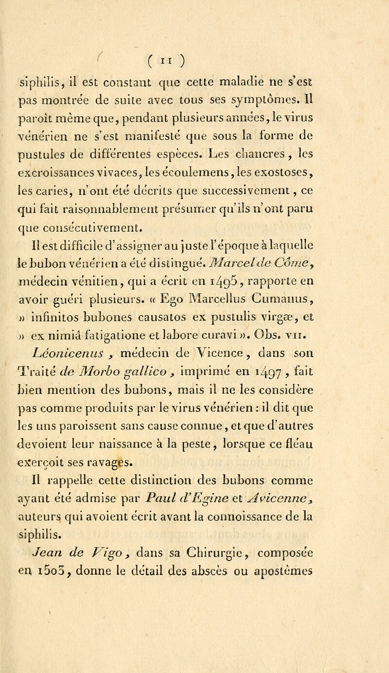 sipbiîis, il est constant que cette maladie ne s'est pas montrée de suite avec tous ses symptômes. Il paroit même que, pendant plusieurs années, le virus ve'ne'rien ne s'est manifesté que sous la forme de pustules de différentes espèces. Les chancres, les excroissances vivaces, les écoulemens, les exostoses, les caries, n'ont été décrits que successivement, ce qui fait raisonnablement présumer qu'ils n'ont paru que consécutivement. Il est difficile d'assigner au juste l'époque à laquelle le bubon vénérien a été distingué. Marcel de Corne y méde<;in vénitien, qui a écrit en i495? rapporte en avoir guéri plusieurs. « Ego Marcellus Cumanus, » infinitos bubones causatos ex pustulis virgee, et « ex nimiâ fatigatione et labore curavi ». Obs, vu. Léoniceniis , médecin de Vicence, dans son Traité de Morho gallico , imprimé en i497 > f^it bien mention des bubons, mais il ne les considère pas comme produits par le virus vénérien : il dit que les uns paroissent sans cause connue, et que d'autres dévoient leur naissance à la peste, lorsque ce fléau exerçoit ses ravages. Il rappelle cette distinction des bubons comme ayant été admise par Paul d'Egine et Avlcenne, auteurs qui avoient écrit avant la connoissance de la siphilis. Jean de Vigo, dans sa Chirurgie, composée en i5o3, donne le détail des abscès ou apostèmes