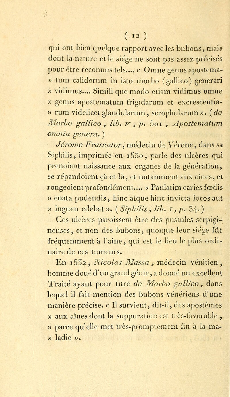 C 'O qui ont Lien quelque rapport avec les bubons, mab dont la nature et le sie'ge ne sont pas assez précise's pour être reconnus tels.... « Omne genus apostema- )) tum calidorum in isto morbo (gallico) generari » vidimus.... Simili que modo eliam vidimus omne » genus apostematum frigidarum et excrescentia- » rum videlicet giandularum , scrophularum ». {de Morbo gallico y lih. V ^ p» 5oi ^ Apostematum omnia gênera. ) Jérôme Frascator, me'decin de Vérone, dans sa Siphilis, imprime'e en i53o, parle des ulcères qui prenoient naissance aux organes de la génération, se répandoient çà et là, et notamment aux aines, et rongeoient profondément..,. « Paulatim caries fœdis » enata pudendis, hinc atque hinc invicta locos aut » inguen edebat». {Siphilis, lih. i, p. 34«) Ces ulcères paroissent être des pustules serpigi- neuses, et non des bubons, quoique leur siège fût fréquemment à Faîne, qui est le lieu le plus ordi- naire de ces tumeurs. En i532, Nicolas Massa ^ médecin vénitien, homme doué d'un grand génie, a donné un excellent Traité ayant pour titre de Morho gallico, dans lequel il fait mention des bubons vénériens d'une manière précise. « Il survient, dit-il, des apostêmes M aux aînés dont la suppuration est très-favorable , » parce qu'elle met très-promptement fin à la ma- » ladie ».