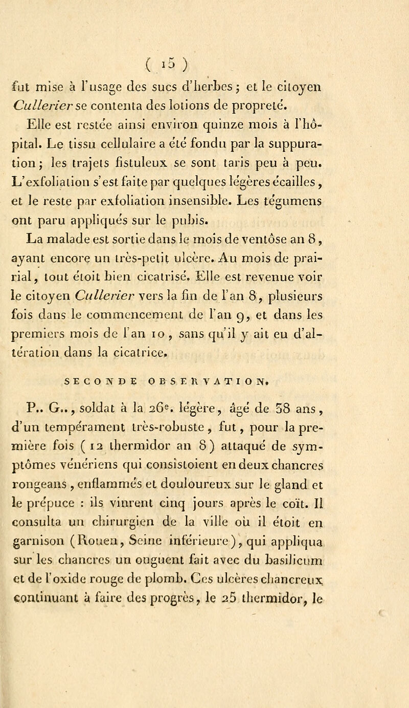 ( >5 ) fat mise à l'usage des sucs d'herbes j et le ciloyen Cullerier se contenta àes lotions de propreté'. Elle est reste'e ainsi environ quinze mois à l'hô- pital. Le tissu cellulaire a e'té fondu par la suppura- tion j les trajets fistuleux se sont taris peu à peu. L'exfolialion s'est faite par quelques légères e'cailles , et le reste par exfolialion insensible. Les te'gumens ont paru appliqués sur le pubis. La malade est sortie dans le mois de ventôse an 8, ajant encore un irès-pelit ulcère. Au mois de prai- rial, tout étoit bien cicatrisé. Elle est revenue voir le citoyen Cullerier vers la fin de l'an 8, plusieurs fois dans le commencement de l'an 9, et dans les premiers mois de l'an 10 , sans qu'il y ait eu d'al- tération dans la cicatrice. SECONDE OBSERVATION. P.. G.., soldat à la 26^. légère, âgé de 58 ans, d'un tempérament très-robuste, fut, pour la pre- mière fois ( 12 thermidor an 8) attaqué de sym- ptômes vénériens qui consistoient en deux chancres rongeans , enflammés et douloureux sur le gland et le prépuce : ils vinrent cinq jours après le coït. Il consulta un chirurgien de la ville oii il étoit en garnison (Rouen, Seine inférieure), qui appliqua sur les chancres un onguent fait avec du basilicum et de l'oxide rouge de plomb. Ces ulcères chancreux continuant à faire des progrès, le 25 thermidor, le