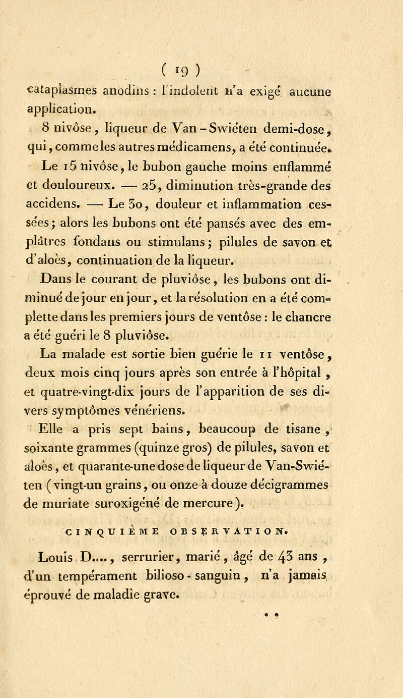 cataplasmes anodins : l'indolent n'a exige aucune application. 8 nivôse , liqueur de Van - Swiéten demi-dose, qui,Gommeles autresme'dicamens, a e'té continuée. Le i5 nivôse, le bubon gauche moins enflammé et douloureux. — 26, diminution très-grande des accidens. — Le 3o, douleur et inflammation ces- sées ; alors les bubons ont été pansés avec des em- plâtres fondans ou stimulans j pilules de savon et d'aloès, continuation de la liqueur. Dans le courant de pluviôse , les bubons ont di- minué de jour en jour, et la résolution en a étécom- plette dans les premiers jours de ventôse : le chancre a été guéri le 8 pluviôse. La malade est sortie bien guérie le 11 ventôse, deux mois cinq jours après son entrée à l'hôpital , et quatre-vingt-dix jours de l'apparition de ses di- vers symptômes vénériens. Elle a pris sept bains, beaucoup de tisane , soixante grammes (quinze gros) de pilules, savon et aloès, et quarante-une dose de liqueur de VanrSwié- ten ( vingt-un grains, ou onze à douze décigrammes de muriate suroxigéné de mercure ). CINQUIÈME OBSÇRVATIOPf. Louis D...., serrurier, marié, âgé de 45 ans , d'un tempérament bilioso - sanguin , n'a jamais éprouvé de maladie grave.