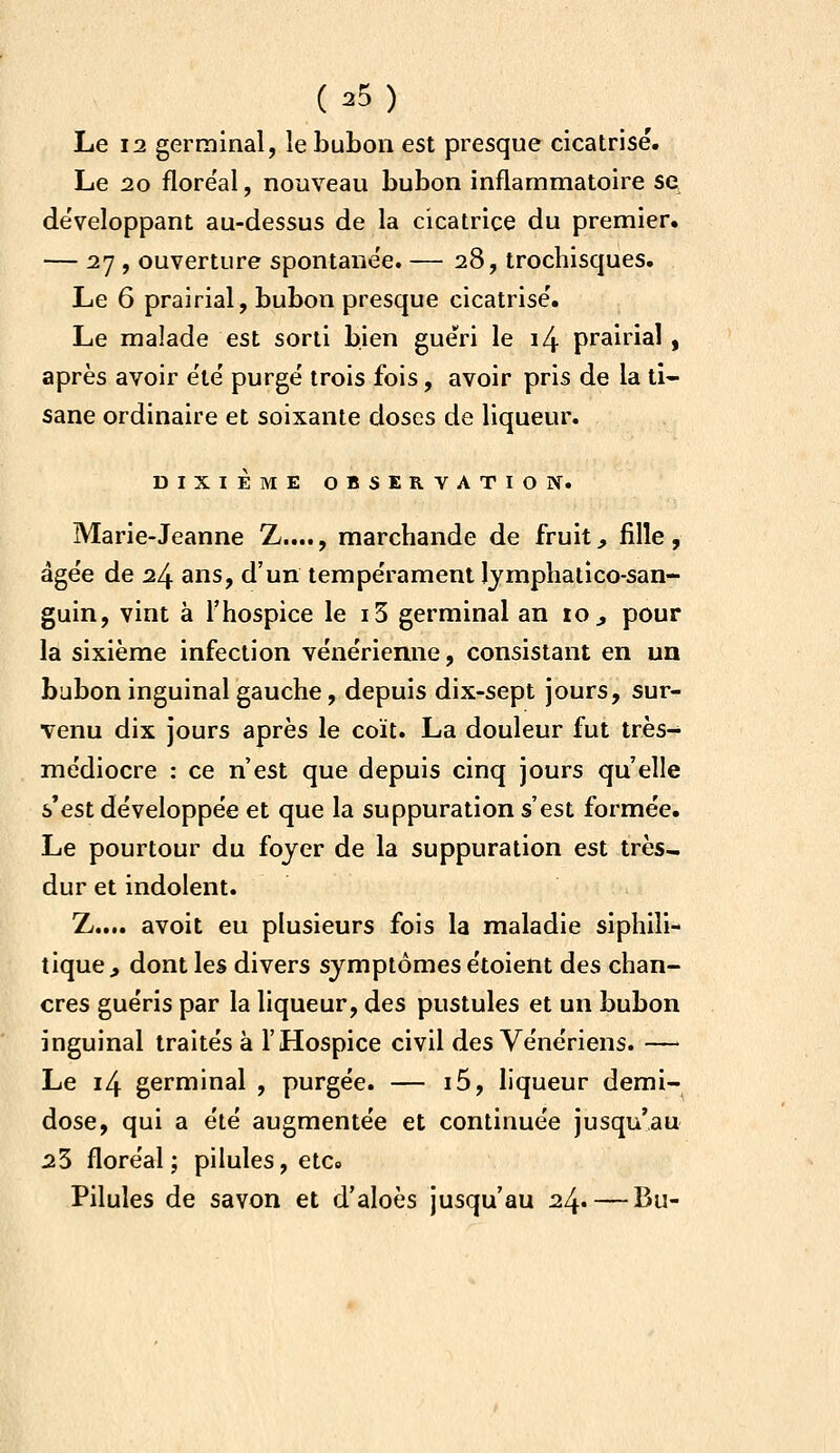 Le 12 germinal, le bubon est presque cicatrisé. Le 20 flore'al, nouveau bubon inflammatoire se développant au-dessus de la cicatrice du premier. — 27 , ouverture spontanée. — 28, trochisques. Le 6 prairial, bubon presque cicatrisé. Le malade est sorti bien guéri le i4 prairial, après avoir été purgé trois fois, avoir pris de la ti- sane ordinaire et soixante doses de liqueur. DIXIÈME OBSERVATION. Marie-Jeanne Z...., marchande de fruit, fille, âgée de 24 ans, d'un tempérament Ijmphatico-san- guin, vint à l'hospice le i3 germinal an 10 ^ pour la sixième infection vénérienne, consistant en un bubon inguinal gauche, depuis dix-sept jours, sur- venu dix jours après le coït. La douleur fut très- médiocre : ce n'est que depuis cinq jours qu'elle s'est développée et que la suppuration s'est formée. Le pourtour du fojer de la suppuration est très- dur et indolent. Z.... avoit eu plusieurs fois la maladie siphili- tique, dont les divers symptômes étoient des chan- cres guéris par la liqueur, des pustules et un bubon inguinal traités à l'Hospice civil des Vénériens. — Le 14 germinal , purgée. — i5, liqueur demi- dose, qui a été augmentée et continuée jusqu'au 23 floréal; pilules, etc» Pilules de savon et d'aloès jusqu'au 24. — Bu-