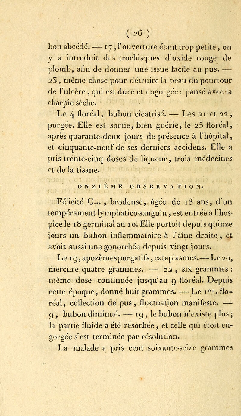 bon abcede. — 17 ,l'ouverture étant trop petite, on y a introduit dos trochisques d'oxide rouge de plomb, afin de donner une issue facile au pus. — 23, même chose pour détruire la peau du pourtour de l'ulcère , qui est dure et engorgée: pansé avec la charpie sèche. Le 4 floréal, bubon cicatrisé. — IjCS 21 et 22 , purgée. Elle est sortie, bien guérie, le 26 floréal, après quarante-deux jours de présence à l'hôpital, et cinquante-neuf de ses derniers accidens. Elle a pris trente-cinq doses de liqueur, trois médecines et de la tisane. ONZIÈME OBSERVATION. Félicité G... , brodeuse, âgée de 18 ans, d'un tempérament Ijmphatico-sanguin, est entrée à 1 hos- pice le 18 germinal an 10. Elle portoit depuis quinze jours un bubon inflammatoire à l'aine droite, et a voit aussi une gonorrhée depuis vingt jours. Le ig,apozèmespurgatifs,cataplasmes.—Le20, mercure quatre grammes. — 22 , six grammes : même dose continuée jusqu'au g floréal. Depuis cette époque, donné huit grammes. — Le i^i'. flo- réal, collection de pus, fluctuation manifeste. -— g, bubon diminué. — ig, le bubon n'existe plus; la partie fluide a été résorbée , et celle qui étoit en- gorgée s'est terminée par résolution. La malade a pris cent soixante-seize grammes