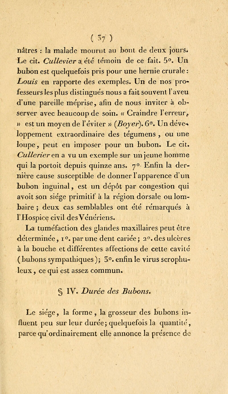 îiâtres : la malade mourut au bout de deux jours. Le cit. Culleviera élé témoin de ce fait. 5°. Un bubon est quelquefois pris pour une hernie crurale : Louis en rapporte des exemples. Un de nos pro- fesseurs les plus distingués nous a fait souvent l'aveu d'une pareille méprise, afin de nous inviter à ob- server avec beaucoup de soin. « Craindre l'erreur^ » est un moyen de l'éviter » (Bojer). 6°. Un déve-* loppement extraordinaire des tégumens , ou une loupe, peut en imposer pour un bubon. Le cit. Cullerier en a vu un exemple sur un jeune homme qui la portoit depuis quinze ans. 7° Enfin la der- nière cause susceptible de donner l'apparence d'un bubon inguinal, est un dépôt par congestion qui avoit son siège primitif à la région dorsale ou lom- baire ; deux cas semblables ont été rémarqués à l'Hospice civil des Vénériens. La tuméfaction des glandes maxillaires peut être déterminée, i °. par une dent cariée ; 2. des ulcères à la bouche et différentes affections de cette cavité (bubons sympathiques ); S°. enfin le virus scrophu- leux, ce qui est assez commun» § IV. Durée des Bubons, Le siège, la forme , la grosseur des bubons in- fluent peu sur leur durée; quelquefois la quantité, parce qu'ordinairement elle annonce la présence de