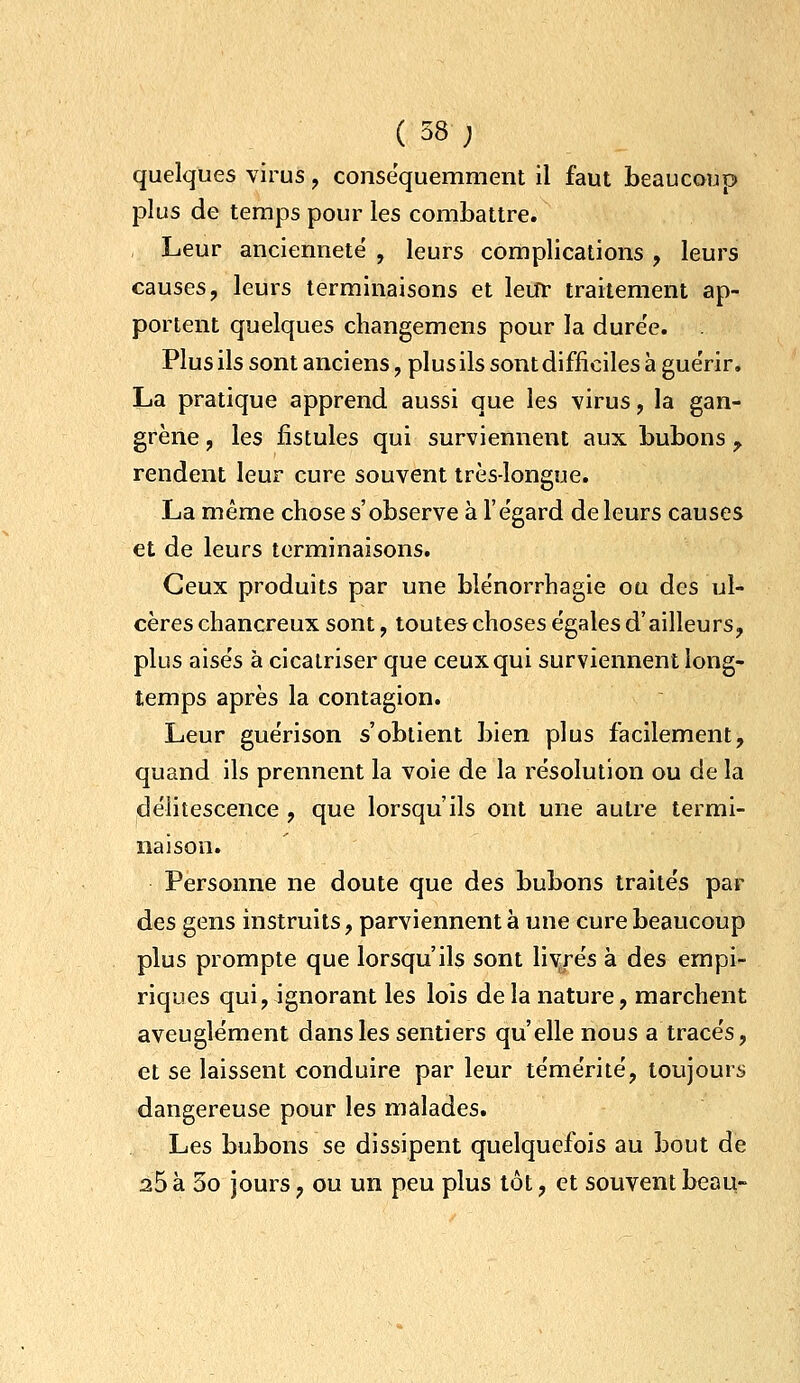 quelques virus, consequemment il faut beaucoup plus de teraps pour les combattre. Leur ancienneté , leurs complications , leurs causes, leurs terminaisons et leur traitement ap- portent quelques changemens pour la dure'e. Plus ils sont anciens, plus ils sont difficiles à gue'rir, La pratique apprend aussi que les virus, la gan- grène , les fistules qui surviennent aux bubons , rendent leur cure souvent très-longue. La même chose s'observe à l'égard de leurs causes et de leurs terminaisons. Ceux produits par une blénorrhagie ou des ul- cères chancreux sont, toutes choses égales d'ailleurs, plus aisés à cicatriser que ceux qui surviennent long- temps après la contagion. Leur guérison s'obtient bien plus facilement, quand ils prennent la voie de la résolution ou de la délitescence , que lorsqu'ils ont une autre termi- naison. Personne ne doute que des bubons traités par des gens instruits, parviennent à une cure beaucoup plus prompte que lorsqu'ils sont livrés à des empi- riques qui, ignorant les lois delà nature, marchent aveuglément dans les sentiers qu'elle nous a tracés, et se laissent conduire par leur témérité, toujours dangereuse pour les malades. Les bubons se dissipent quelquefois au bout de 25 à 3o jours, ou un peu plus tôt, et souvent beau-