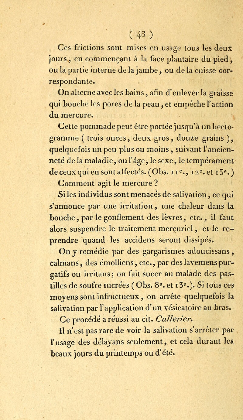 Ces frictions sont mises en usage tous les deux jours , en commençant à la face plantaire du pied, ou la partie interne de la jambe ;, ou de la cuisse cor- respondante. On alterne avec les bains, afin d'enlever la graisse qui bouche les pores de la peau, et empêche l'action du mercure. Cette pommade peut être porte'e jusqu'à un hecto- gramme ( trois onces, deux gros, douze grains ), quelquefois un peu plus ou moins , suivant l'ancien- neté de la maladie, ou l'âge, le seXe, le tempe'rament deceuX qui en sont affectes. (Obs. ii^., 12^. et i3^.) Comment agit le mercure ? Si les individus sont menacés de salivation, ce qui s'annonce par une irritation, une chaleur dans la bouche, par le gonflement des lèvres, etc., il faut alors suspendre le traitement merçuriel, et le re- prendre quand les accidens seront dissipés. On y remédie par des gargarismes adoucissans, caïmans, des émolliens, etc., par deslavemenspur- gatifs ou irritansj on fait sucer au malade des pas- tilles de soufre sucrées ( Obs. 8«. et 13^.). Si tous ces moyens sont infructueux, on arrête quelquefois la salivation par l'application d'un vésicatoire au bras. Ce procédé a réussi au cit. Cullerier. 11 n'est pas rare de voir la salivation s'arrêter par l'usage des délayans seulement, et cela durant les. beaux jours du printemps ou d'été.