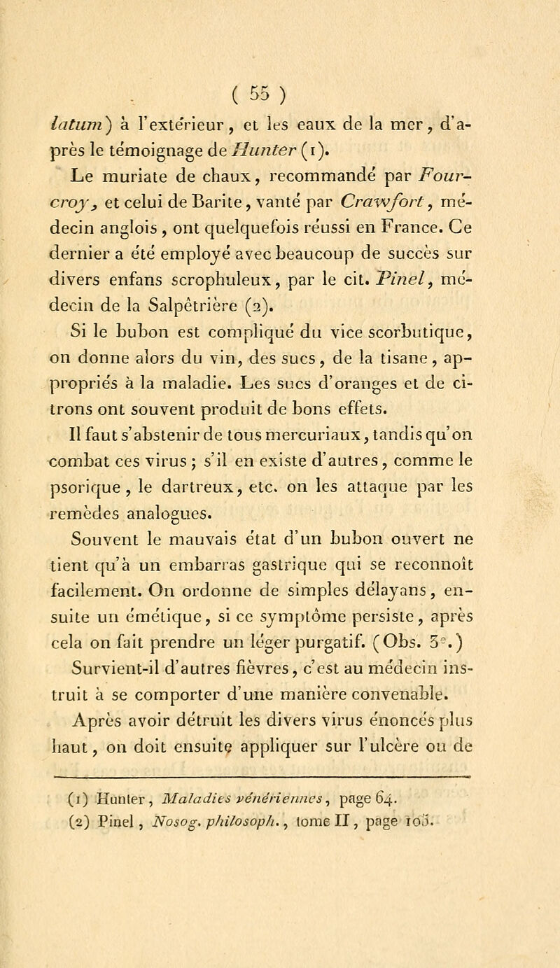 latmn) à l'extëricur, et les eaux de la mer, d'a- près le témoignage de Hunter {i). Le muriate de chaux, recommandé par Four- crojy et celui de Barite, vanté par Cra-wfort, mé- decin anglois , ont quelquefois réussi en France. Ce dernier a été employé avec beaucoup de succès sur divers enfans scrophuleux, par le cit. JPinel, mé- decin de la Salpêtrière (2). Si le buLon est compliqué du vice scorbutique, on donne alors du vin, des sucs, de la tisane, ap- propriés à la maladie. Les sucs d'oranges et de ci- trons ont souvent produit de bons effets. Il faut s'abstenir de tous mercuriaux, tandis qu'on combat ces virus ; s'il en existe d'autres, comme le psorique , le dartreux, etc. on les attaque par les remèdes analogues. Souvent le mauvais état d'un bubon ouvert ne tient qu'à un embarras gastrique qui se reconnoît facilement. On ordonne de simples délayans, en- suite un émélique, si ce symptôme persiste, après cela on fait prendre un léger purgatif. (Obs. 5-.) Survient-il d'autres fièvres, c'est au médecin ins- truit à se comporter d'une manière convenable. Après avoir détruit les divers virus énoncés plus haut, on doit ensuite appliquer sur l'ulcère ou de (i) Hunter, Maladies vénériennes^ page 64. (2) Pinel, Nosog. philosoph. ^ lome II, page 100.