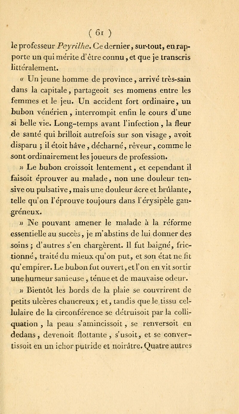 le professeur Peyrilhe. Ce dernier, sur-tout, en rap- porte un qui mérite d'être connu, et que je transcris littéralement. V Un jeune homme de province , arrivé très-sain dans la capitale, partageoit ses momens entre les femmes et le jeu. Un accident fort ordinaire, un bubon vénérien , interrompit enfin le cours d'une si belle vie. Long-temps avant l'infection , la fleur de santé qui brilloit autrefois sur son visage , avoit disparu j il étoit hâve , décharné, rêveur, comme le sont ordinairement les joueurs de profession. }) Le bubon croissoit lentement, et cependant il faisoit éprouver au malade, non une douleur ten- sive ou pulsative, mais une douleur acre et brûlante, telle qu'on l'éprouve toujours dans l'érjsipèle gan- greneux. » Ne pouvant amener le malade à la réforme essentielle au succès, je m'abstins de lui donner des soins ; d'autres s'en chargèrent. Il fut baigné, fric- tionné, traité du mieux qu'on put, et son état ne fit qu'empirer. Le bubon fut ouvert, et l'on en vit sortir une humeur sanieuse , ténue et de mauvaise odeur. » Bientôt les bords de la plaie se couvrirent de petits ulcères chancreux; et, tandis que le tissu cel- lulaire de la circonférence se détruisoit par la colli- quation , la peau s'amincissoit, se renversoit en dedans, devenoit flottante, s'usoit, et se conver- tissoit en un ichor putride et noirâtre. Quatre autres