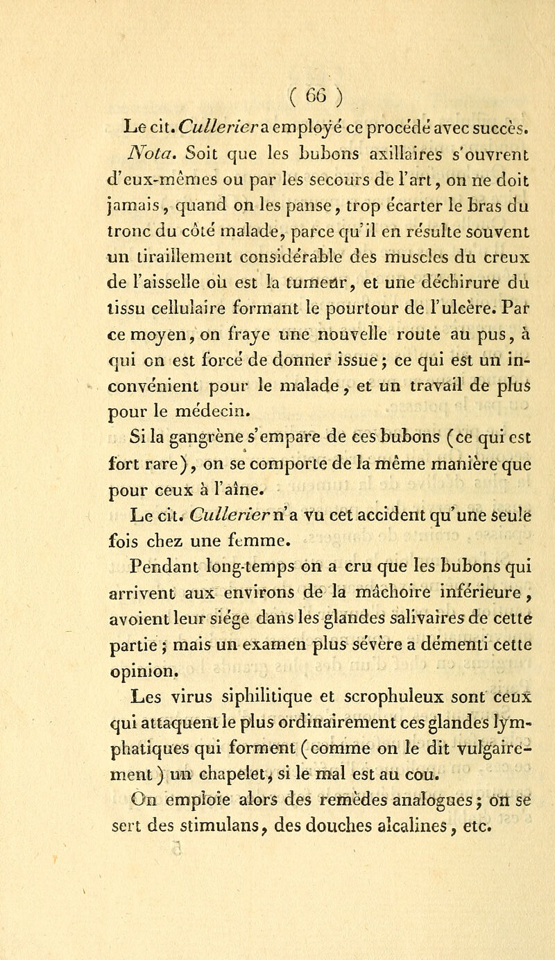 Le cit. Cw/Ze/vera employé ce proce'dé avec succès. Nota. Soit que les LuLons axillaires s'ouvrent d'eux-mêmes ou par les secours de l'art, on ne doit jamais, quand on les panse, trop e'carter le bras du tronc du côté malade, parce qu'il en résulte souvent un tiraillement considérable des muscles du creux de l'aisselle oii est la tumeur, et une déchirure du lissu cellulaire formant le pourtour de l'ulcère. Par ce moyen, on fraye une nouvelle route au pus, à qui on est forcé de donner issue ; ce qui est uri in- convénient pour le malade, et un travail de plus pour le médecin. Si la gangrène s'empare de ces bubons (ce qui est fort rare), on se comporte de la même manière que pour ceux à l'aîne. Le cit. CulleriervLdi vu cet accident qu'une seule fois chez une femme. Pendant long-temps on a cru que les bubons qui arrivent aux environs de la mâchoire inférieure , avoient leur siège dans les glandes salivaires de celte partie ; mais un examen plus sévère a démenti cette opinion. Les virus siphilitique et scrophuleux sont ceux qui attaquent le plus ordinairement ces glandes lym- phatiques qui forment (comme on le dit vulgaire- ment ) un chapelet^ si le mal est au cou. On emploie alors des remèdes analogues ; on se sert des stimulanS;> des douches alcalines, etc.