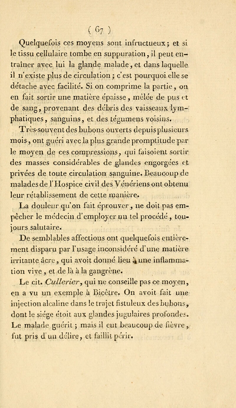 Quelquefois ces moyens sont infructueux j et si le tissu cellulaire tombe en suppuration, il peut en- traîner avec lui la glande malade, et dans laquelle il n'existe plus de circulation ; c'est pourquoi elle se de'tache avec facilite'. Si on comprime la partie, on en fait sortir une matière épaisse , mêlée de pus et de sang, provenant des débris des vaisseaux lym- phatiques, sanguins, et des tégumens voisins. Très-souvent des bubons ouverts depuis plusieurs mois, ont guéri avec la plus g,rande promptitude par le moyen de ces compressions, qui faisoieiit sortir des masses considérables de glandes engorgées et privées de toute circulation sanguine. Beaucoup de malades de l'Hospice civil des Vénériens ont obtenu leur rétablissement de cette manière. La douleur qu'on fait éprouver, ne doit pas em- pêcher le médecin d'employer un tel procédé, tou- jours salutaire. De semblables affections ont quelquefois entière- ment disparu par l'usage inconsidéré d'une matière irritante acre, qui avoit donné lieu ^une inflamma- tion vive , et de là à la gangrène. Le cit. Cullerier, qui ne conseille pas ce moyen, en a vu un exemple à Bicètre. On avoit fait une injection alcaline dans le trajet fistuleux des bubons, dont le siège étoit aux glandes jugulaires profondes. Le malade guérit j mais il eut beaucoup de fièvre, fut pris d'un délire, et faillit périr.