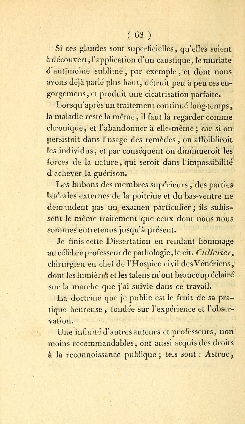 Si ces glandes sont superficielles, qu'elles soient, à découvert, l'application d'un caustique, îe muriate d'antimoine sublime, par exemple, et dont nous avons déjà parlé plus haut, détruit peu à peu ces en- gorgemens, et produit une cicatrisation parfaite. Lorsqu'après un traitement continué long-temps, la maladie reste la même, il faut la regarder comme chronique, et l'abandonner à elle-même ; car si on persistoit dans l'usage des remèdes, on affoibliroit les individus, et par conséquent on diminueroit les forces de la nature, qui seroit dans l'impossibilité d'achever la guérison. Les bubons des membres supérieurs, des parties latérales externes de la poitrine et du bas-ventre ne demandent pas un examen particulier ; ils subis- sent le même traitement que ceux dont nous nous sommes entretenus jusqu'à présent. Je finis cette Dissertation en rendant hommage au célèbre professeur de pathologie, le cit. Culleriery chirurgien en chef de l'Hospice civil des Vénériens, dont les lumière^i et les talens m'ont beaucoup éclairé sur la marche que j'ai suivie dans ce travail. La doctrine que je publie est le fruit de sa pra- tique heureuse , fondée sur l'expérience et l'obser- vation. Une infinité d'autres auteurs et professeurs, non moins recommandables, ont aussi acquis des droits à la reconnoissance pubhque j tels sont : Astruc,