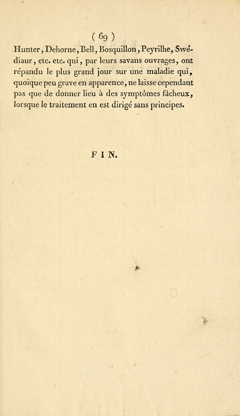 Hunter,Dehorne,Bell, Bosquillon,Peyrilhe, Swé- diaur, etc. etc. qui, par leurs savans ouvrages, ont re'pandu le plus grand jour sur une maladie qui, quoique peu grave en apparence, ne laisse cependant pas que de donner lieu à des symptômes fâcheux, lorsque le traitement en est dirigé sans principes. F I N. *