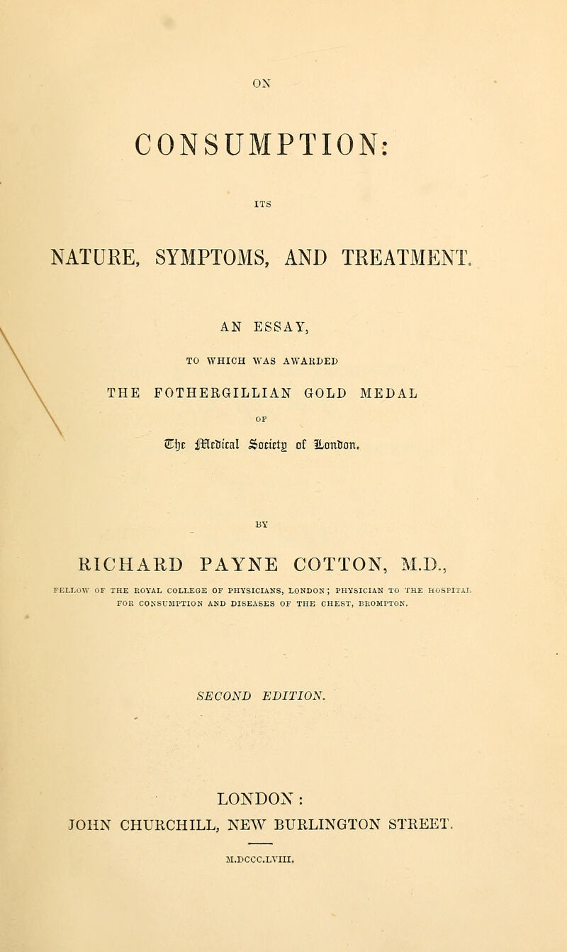 ON CONSUMPTION: NATURE, SYMPTOMS, AND TREATMENT. AN ESSAY, TO WHICH WAS AWARDED THE FOTHERGILLIAN GOLD MEDAL OF Ei}t iJHetitcal Societg of iLonBan. RICHAED PAYNE COTTON, M.D., FELLOW or THE EOYAL COLLEGE OF PHYSICIANS, LONDON ; PHYSICIAN TO THE HOSPITAL FOE CONSUMPTION AND DISEASES OF THE CHEST, BEOMPTON. SECOND EDITION. LONDON: JOHN CHURCHILL, NEW BURLINGTON STREET, I.DCCC.LVIII.