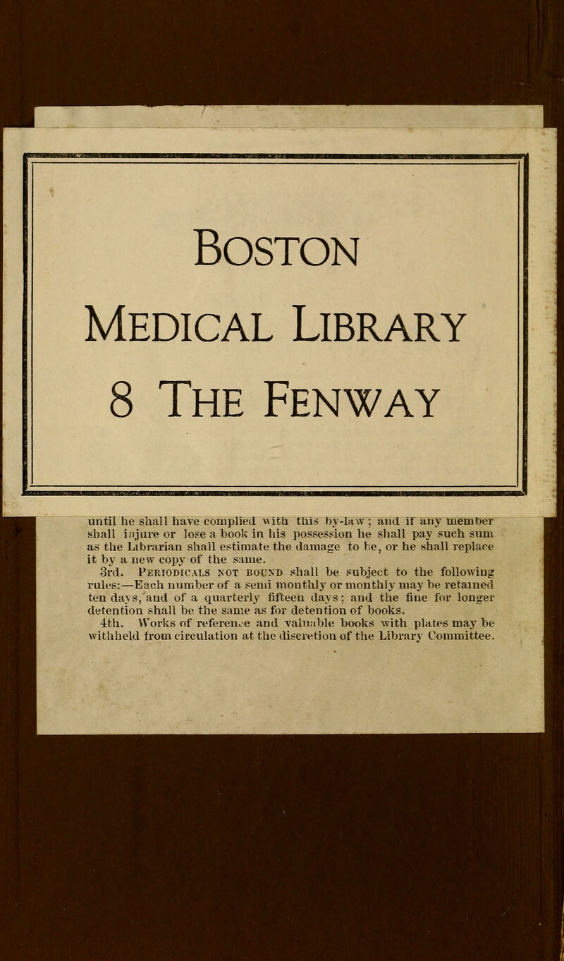 Boston Medical Library 8 The Fenway until he shall have complied with this hy-law; and it any member shall injure or lose a book in liis possesf:ion he shall pay such sum as the Librarian shall estimate the damage to he, or he shall replace it by a new copy of the same. 3rd. Periodicals not bound .><hall be subject to the following rules:—Each number of a semi monthly or monthly may be retained ten days, and of a quarterly fifteen days: and the fine for longer detention shall be the same as for detention of books. 4th. Works of reference and Taln.ible books with plates may be withheld from circulation at the discretion of the Library Committee.